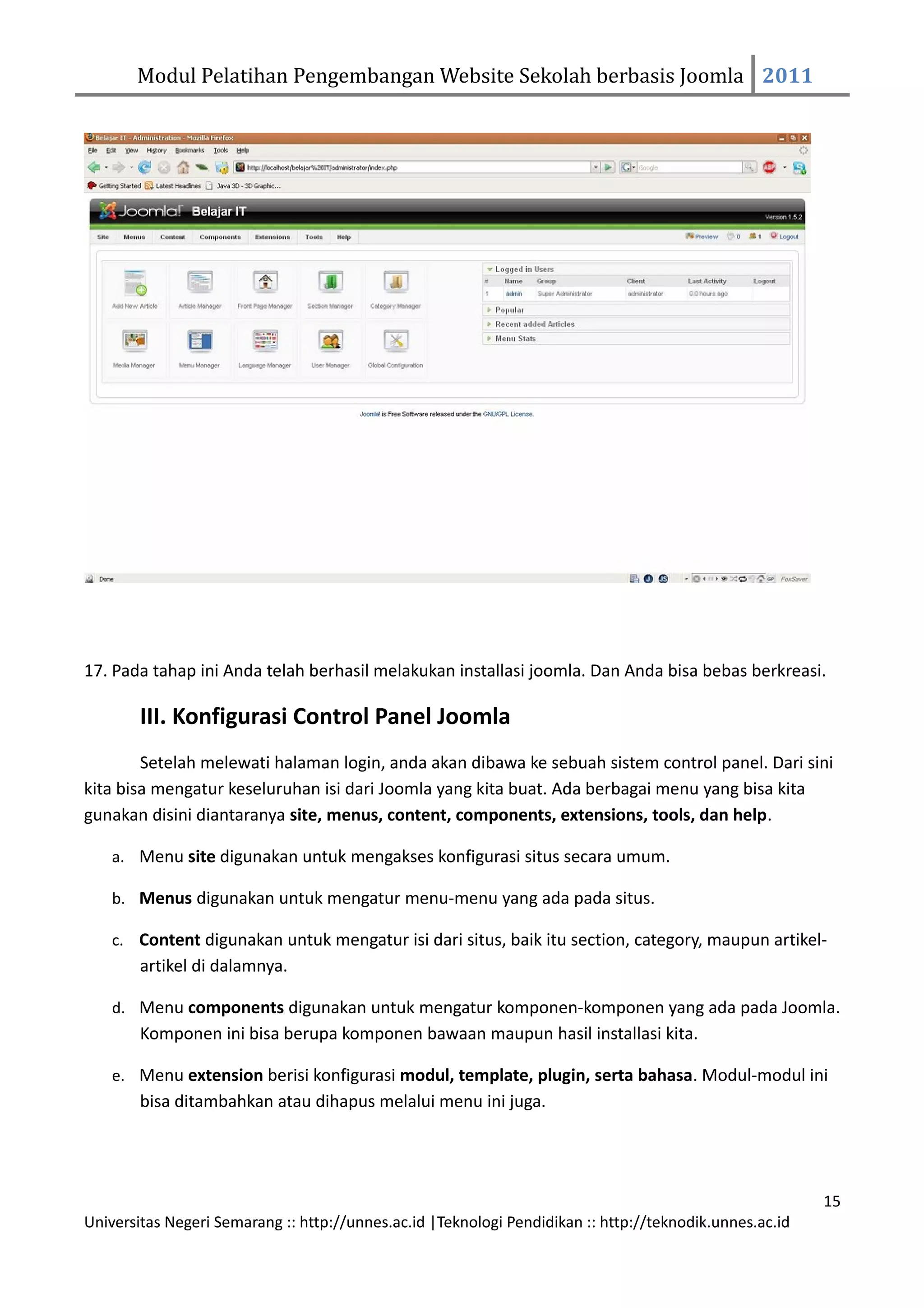 Modul Pelatihan Pengembangan Website Sekolah berbasis Joomla 2011




17. Pada tahap ini Anda telah berhasil melakukan installasi joomla. Dan Anda bisa bebas berkreasi.

        III. Konfigurasi Control Panel Joomla
        Setelah melewati halaman login, anda akan dibawa ke sebuah sistem control panel. Dari sini
kita bisa mengatur keseluruhan isi dari Joomla yang kita buat. Ada berbagai menu yang bisa kita
gunakan disini diantaranya site, menus, content, components, extensions, tools, dan help.

    a. Menu site digunakan untuk mengakses konfigurasi situs secara umum.

    b. Menus digunakan untuk mengatur menu-menu yang ada pada situs.

    c. Content digunakan untuk mengatur isi dari situs, baik itu section, category, maupun artikel-
        artikel di dalamnya.

    d. Menu components digunakan untuk mengatur komponen-komponen yang ada pada Joomla.
        Komponen ini bisa berupa komponen bawaan maupun hasil installasi kita.

    e. Menu extension berisi konfigurasi modul, template, plugin, serta bahasa. Modul-modul ini
        bisa ditambahkan atau dihapus melalui menu ini juga.




                                                                                                         15
Universitas Negeri Semarang :: http://unnes.ac.id |Teknologi Pendidikan :: http://teknodik.unnes.ac.id
 