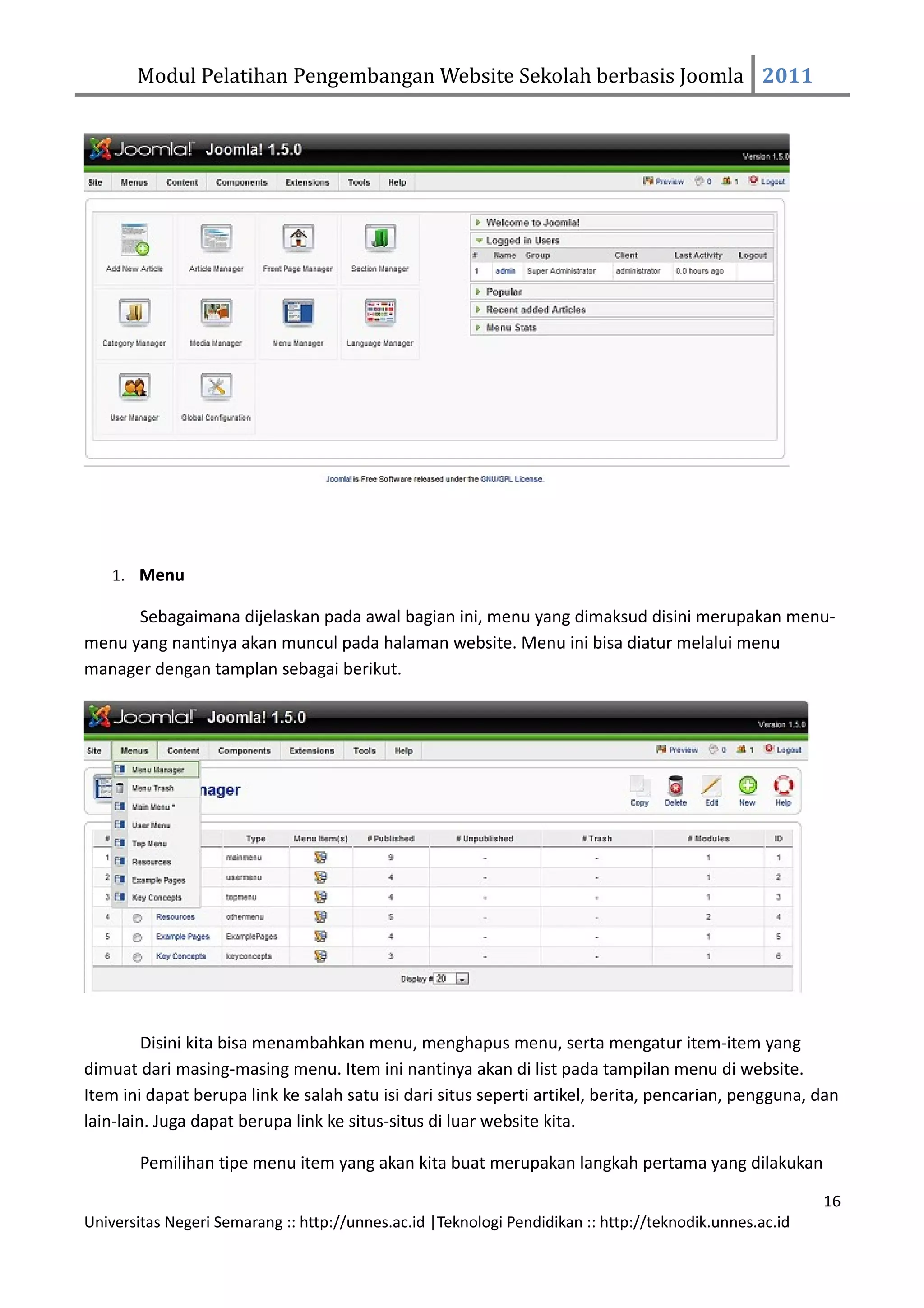 Modul Pelatihan Pengembangan Website Sekolah berbasis Joomla 2011




    1. Menu

      Sebagaimana dijelaskan pada awal bagian ini, menu yang dimaksud disini merupakan menu-
menu yang nantinya akan muncul pada halaman website. Menu ini bisa diatur melalui menu
manager dengan tamplan sebagai berikut.




         Disini kita bisa menambahkan menu, menghapus menu, serta mengatur item-item yang
dimuat dari masing-masing menu. Item ini nantinya akan di list pada tampilan menu di website.
Item ini dapat berupa link ke salah satu isi dari situs seperti artikel, berita, pencarian, pengguna, dan
lain-lain. Juga dapat berupa link ke situs-situs di luar website kita.

        Pemilihan tipe menu item yang akan kita buat merupakan langkah pertama yang dilakukan

                                                                                                         16
Universitas Negeri Semarang :: http://unnes.ac.id |Teknologi Pendidikan :: http://teknodik.unnes.ac.id
 