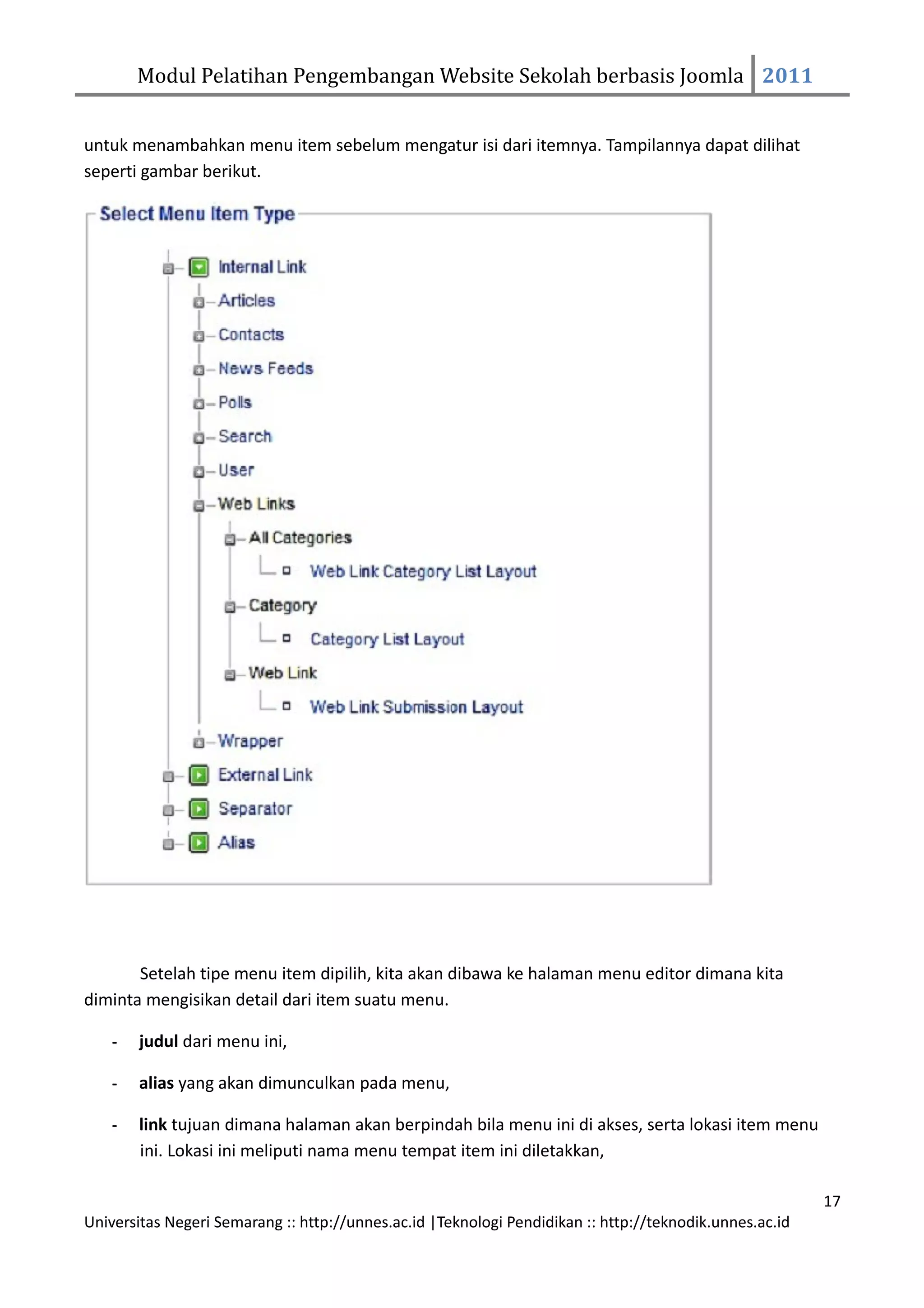 Modul Pelatihan Pengembangan Website Sekolah berbasis Joomla 2011


untuk menambahkan menu item sebelum mengatur isi dari itemnya. Tampilannya dapat dilihat
seperti gambar berikut.




       Setelah tipe menu item dipilih, kita akan dibawa ke halaman menu editor dimana kita
diminta mengisikan detail dari item suatu menu.

    -   judul dari menu ini,

    -   alias yang akan dimunculkan pada menu,

    -   link tujuan dimana halaman akan berpindah bila menu ini di akses, serta lokasi item menu
        ini. Lokasi ini meliputi nama menu tempat item ini diletakkan,

                                                                                                         17
Universitas Negeri Semarang :: http://unnes.ac.id |Teknologi Pendidikan :: http://teknodik.unnes.ac.id
 