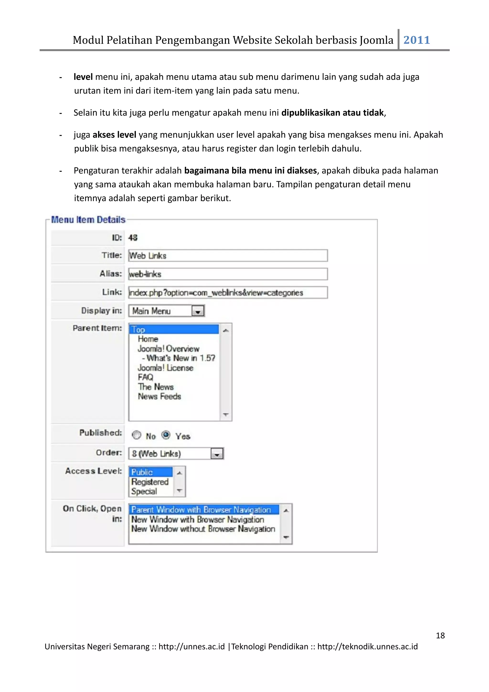 Modul Pelatihan Pengembangan Website Sekolah berbasis Joomla 2011


    -   level menu ini, apakah menu utama atau sub menu darimenu lain yang sudah ada juga
        urutan item ini dari item-item yang lain pada satu menu.

    -   Selain itu kita juga perlu mengatur apakah menu ini dipublikasikan atau tidak,

    -   juga akses level yang menunjukkan user level apakah yang bisa mengakses menu ini. Apakah
        publik bisa mengaksesnya, atau harus register dan login terlebih dahulu.

    -   Pengaturan terakhir adalah bagaimana bila menu ini diakses, apakah dibuka pada halaman
        yang sama ataukah akan membuka halaman baru. Tampilan pengaturan detail menu
        itemnya adalah seperti gambar berikut.




                                                                                                         18
Universitas Negeri Semarang :: http://unnes.ac.id |Teknologi Pendidikan :: http://teknodik.unnes.ac.id
 