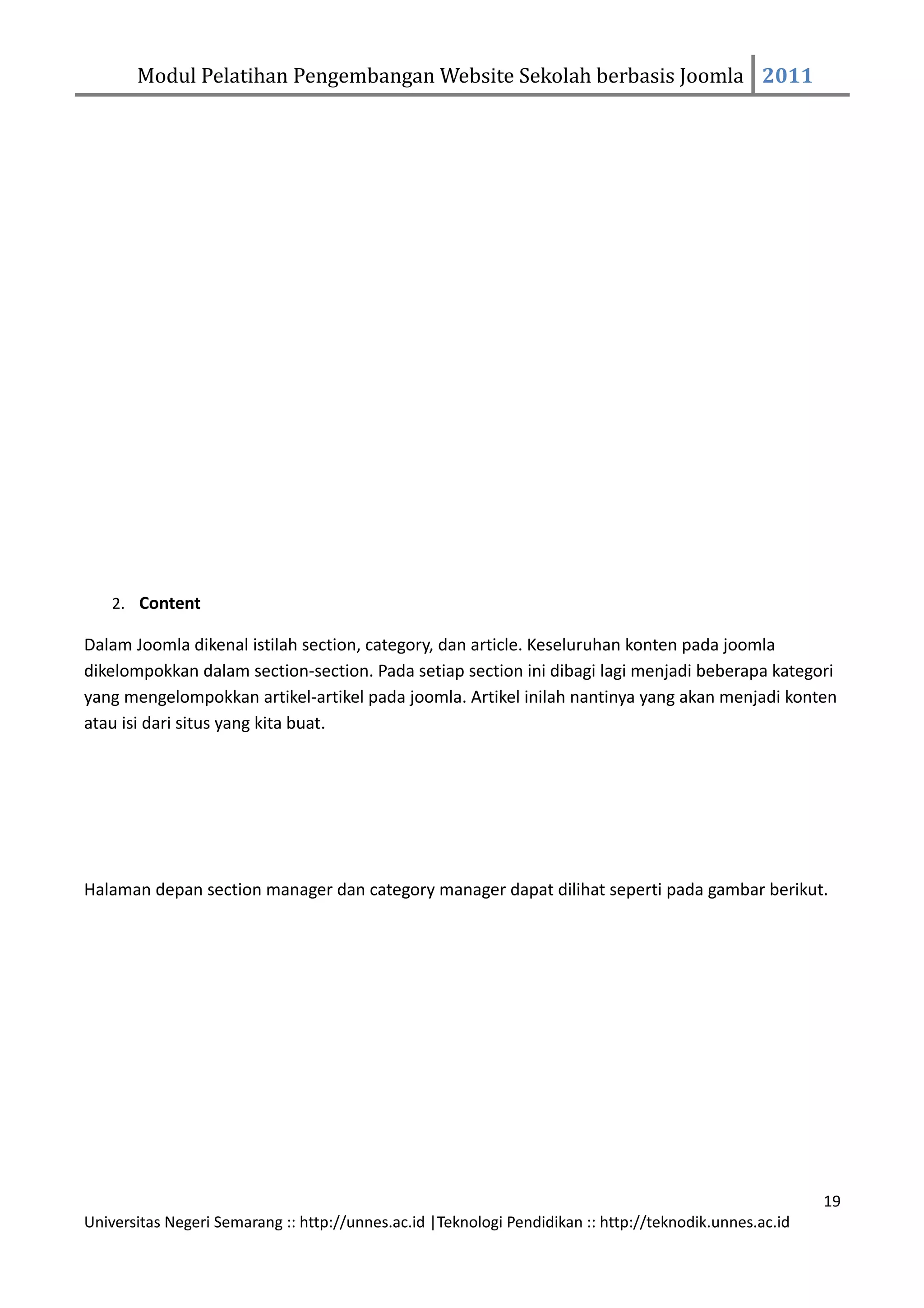 Modul Pelatihan Pengembangan Website Sekolah berbasis Joomla 2011




    2. Content

Dalam Joomla dikenal istilah section, category, dan article. Keseluruhan konten pada joomla
dikelompokkan dalam section-section. Pada setiap section ini dibagi lagi menjadi beberapa kategori
yang mengelompokkan artikel-artikel pada joomla. Artikel inilah nantinya yang akan menjadi konten
atau isi dari situs yang kita buat.




Halaman depan section manager dan category manager dapat dilihat seperti pada gambar berikut.




                                                                                                         19
Universitas Negeri Semarang :: http://unnes.ac.id |Teknologi Pendidikan :: http://teknodik.unnes.ac.id
 
