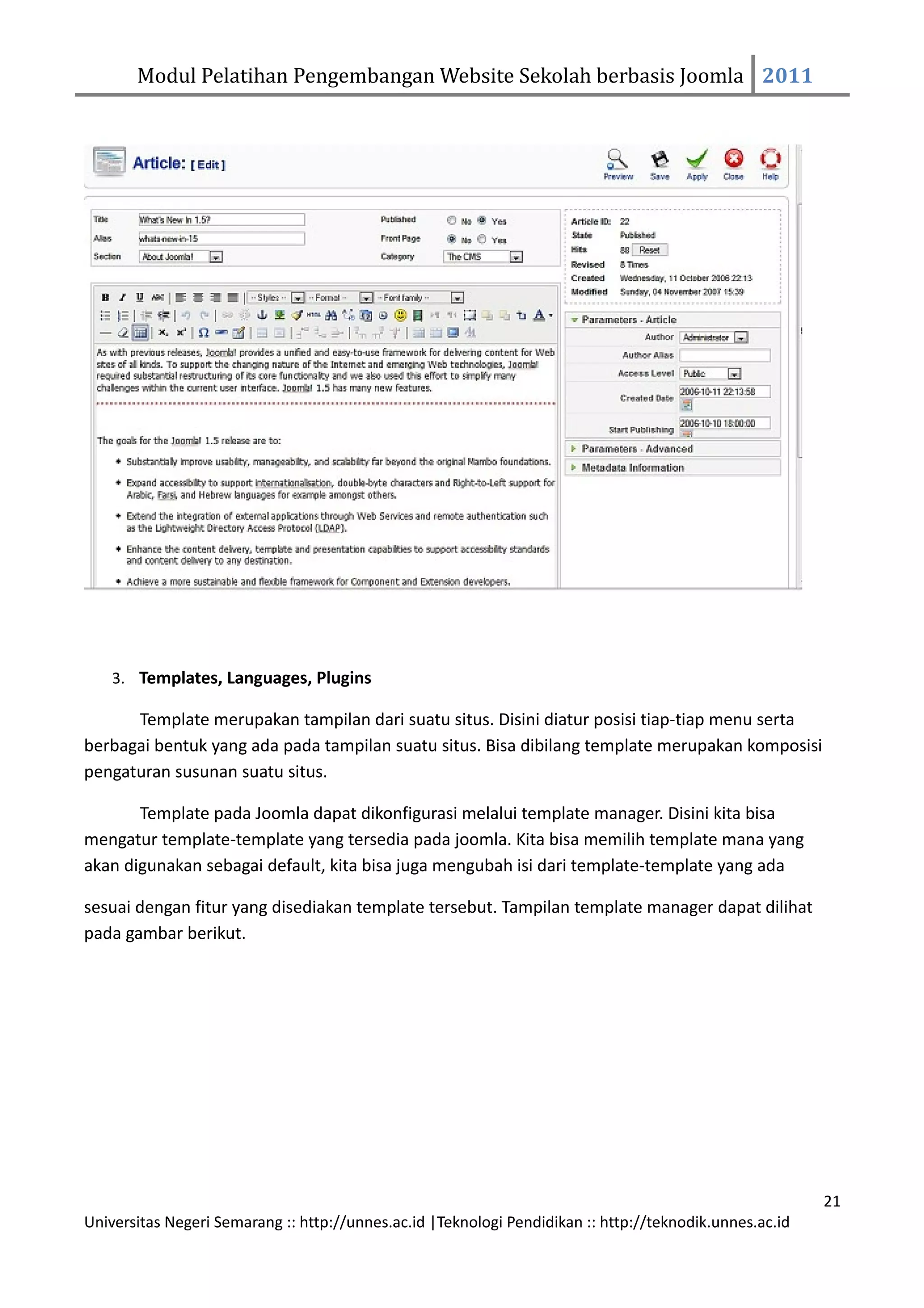 Modul Pelatihan Pengembangan Website Sekolah berbasis Joomla 2011




    3. Templates, Languages, Plugins

      Template merupakan tampilan dari suatu situs. Disini diatur posisi tiap-tiap menu serta
berbagai bentuk yang ada pada tampilan suatu situs. Bisa dibilang template merupakan komposisi
pengaturan susunan suatu situs.

       Template pada Joomla dapat dikonfigurasi melalui template manager. Disini kita bisa
mengatur template-template yang tersedia pada joomla. Kita bisa memilih template mana yang
akan digunakan sebagai default, kita bisa juga mengubah isi dari template-template yang ada

sesuai dengan fitur yang disediakan template tersebut. Tampilan template manager dapat dilihat
pada gambar berikut.




                                                                                                         21
Universitas Negeri Semarang :: http://unnes.ac.id |Teknologi Pendidikan :: http://teknodik.unnes.ac.id
 