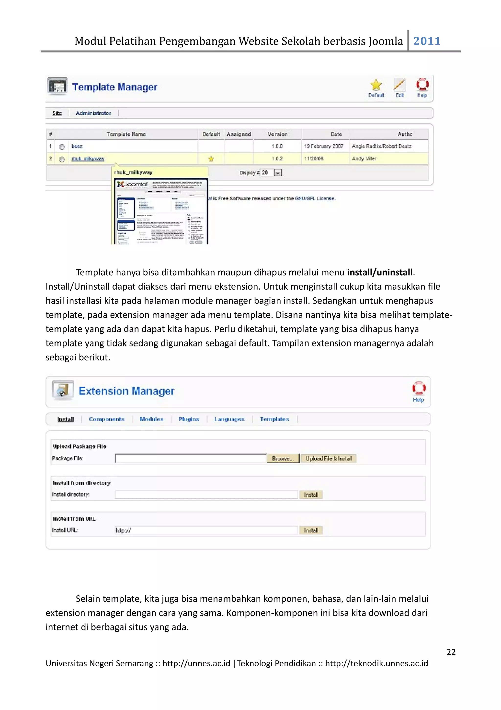 Modul Pelatihan Pengembangan Website Sekolah berbasis Joomla 2011




        Template hanya bisa ditambahkan maupun dihapus melalui menu install/uninstall.
Install/Uninstall dapat diakses dari menu ekstension. Untuk menginstall cukup kita masukkan file
hasil installasi kita pada halaman module manager bagian install. Sedangkan untuk menghapus
template, pada extension manager ada menu template. Disana nantinya kita bisa melihat template-
template yang ada dan dapat kita hapus. Perlu diketahui, template yang bisa dihapus hanya
template yang tidak sedang digunakan sebagai default. Tampilan extension managernya adalah
sebagai berikut.




       Selain template, kita juga bisa menambahkan komponen, bahasa, dan lain-lain melalui
extension manager dengan cara yang sama. Komponen-komponen ini bisa kita download dari
internet di berbagai situs yang ada.

                                                                                                         22
Universitas Negeri Semarang :: http://unnes.ac.id |Teknologi Pendidikan :: http://teknodik.unnes.ac.id
 