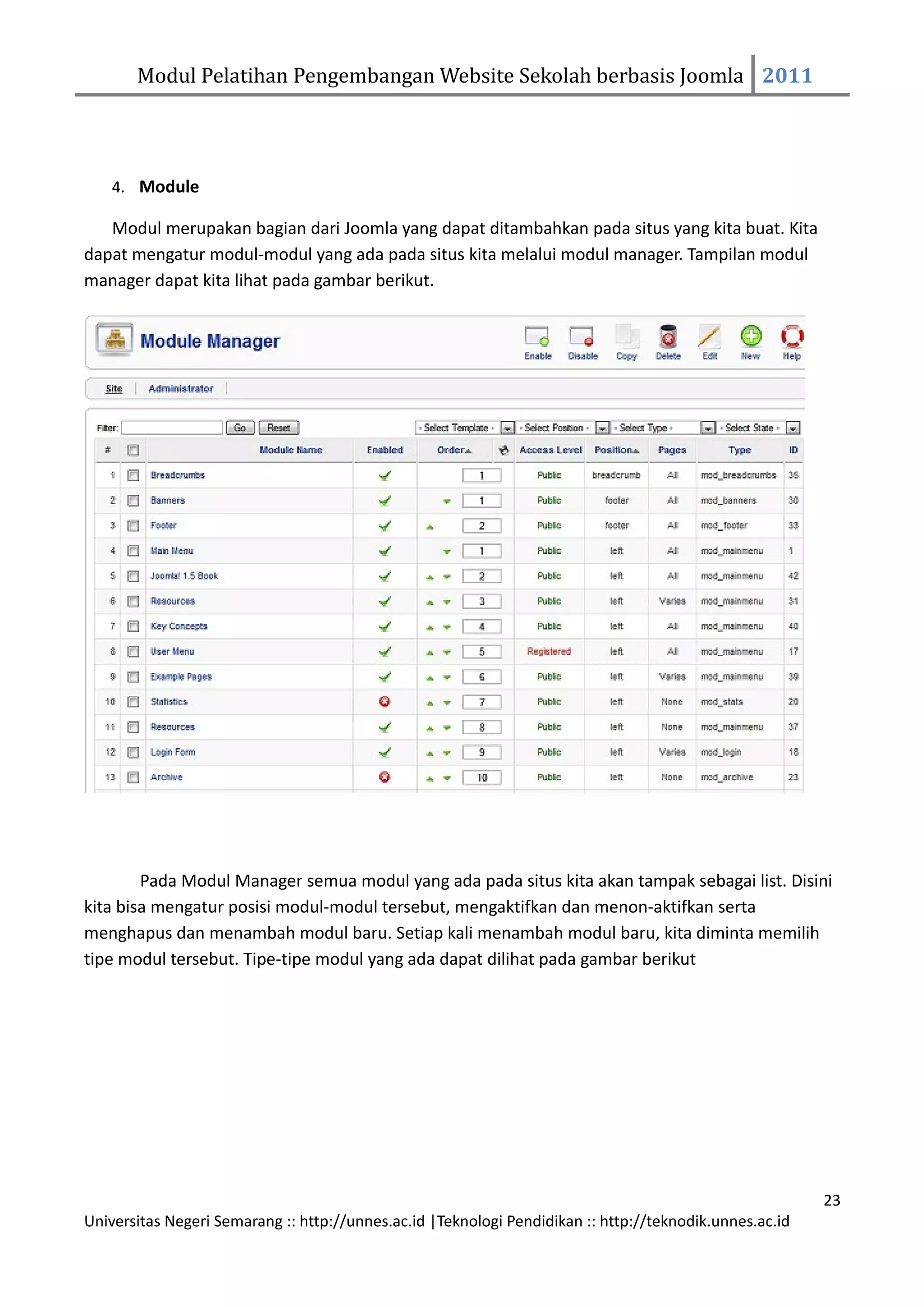 Modul Pelatihan Pengembangan Website Sekolah berbasis Joomla 2011




    4. Module

   Modul merupakan bagian dari Joomla yang dapat ditambahkan pada situs yang kita buat. Kita
dapat mengatur modul-modul yang ada pada situs kita melalui modul manager. Tampilan modul
manager dapat kita lihat pada gambar berikut.




        Pada Modul Manager semua modul yang ada pada situs kita akan tampak sebagai list. Disini
kita bisa mengatur posisi modul-modul tersebut, mengaktifkan dan menon-aktifkan serta
menghapus dan menambah modul baru. Setiap kali menambah modul baru, kita diminta memilih
tipe modul tersebut. Tipe-tipe modul yang ada dapat dilihat pada gambar berikut




                                                                                                         23
Universitas Negeri Semarang :: http://unnes.ac.id |Teknologi Pendidikan :: http://teknodik.unnes.ac.id
 