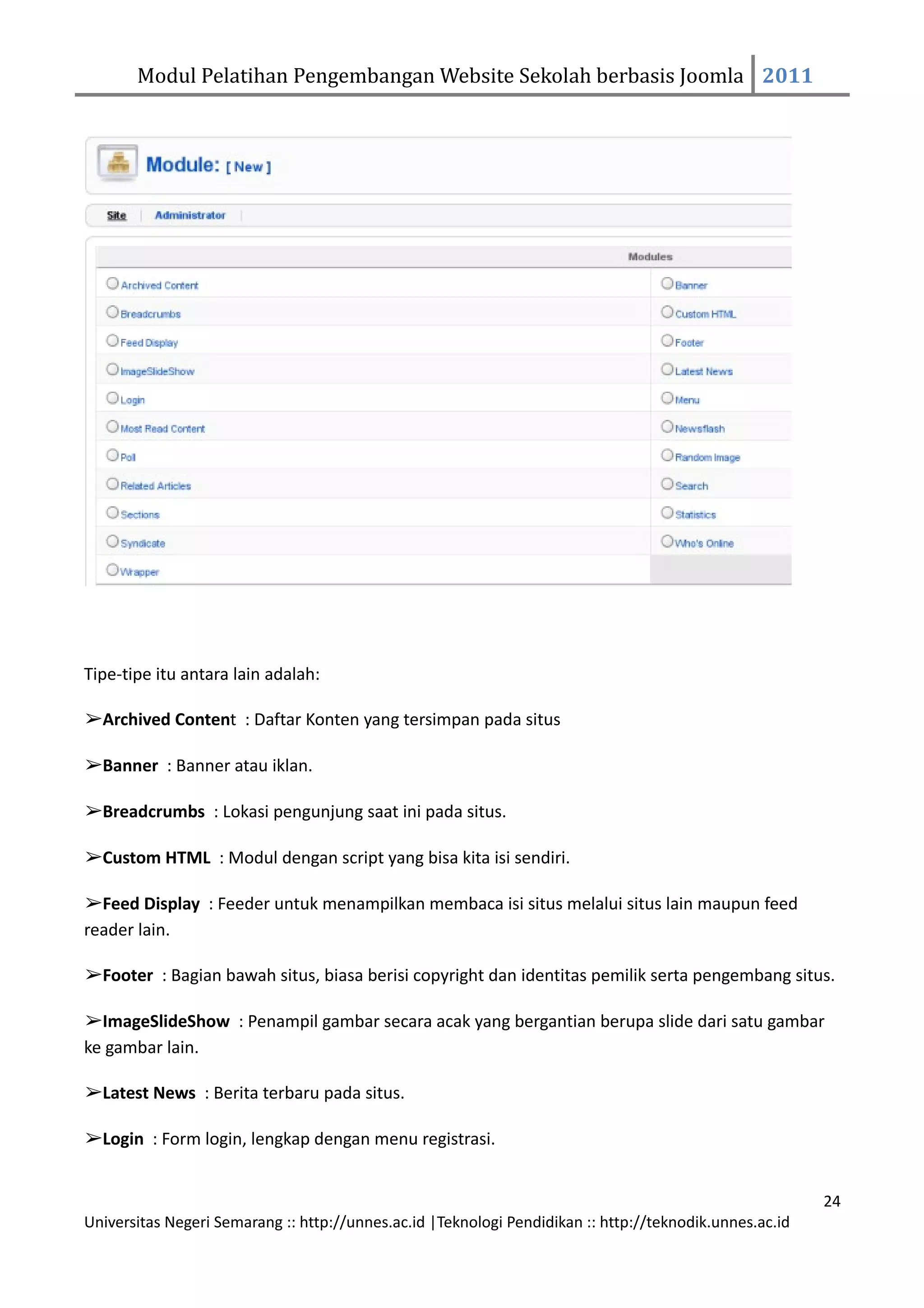 Modul Pelatihan Pengembangan Website Sekolah berbasis Joomla 2011




Tipe-tipe itu antara lain adalah:

➢Archived Content : Daftar Konten yang tersimpan pada situs

➢Banner : Banner atau iklan.

➢Breadcrumbs : Lokasi pengunjung saat ini pada situs.

➢Custom HTML : Modul dengan script yang bisa kita isi sendiri.

➢Feed Display : Feeder untuk menampilkan membaca isi situs melalui situs lain maupun feed
reader lain.

➢Footer : Bagian bawah situs, biasa berisi copyright dan identitas pemilik serta pengembang situs.

➢ImageSlideShow : Penampil gambar secara acak yang bergantian berupa slide dari satu gambar
ke gambar lain.

➢Latest News : Berita terbaru pada situs.

➢Login : Form login, lengkap dengan menu registrasi.


                                                                                                         24
Universitas Negeri Semarang :: http://unnes.ac.id |Teknologi Pendidikan :: http://teknodik.unnes.ac.id
 
