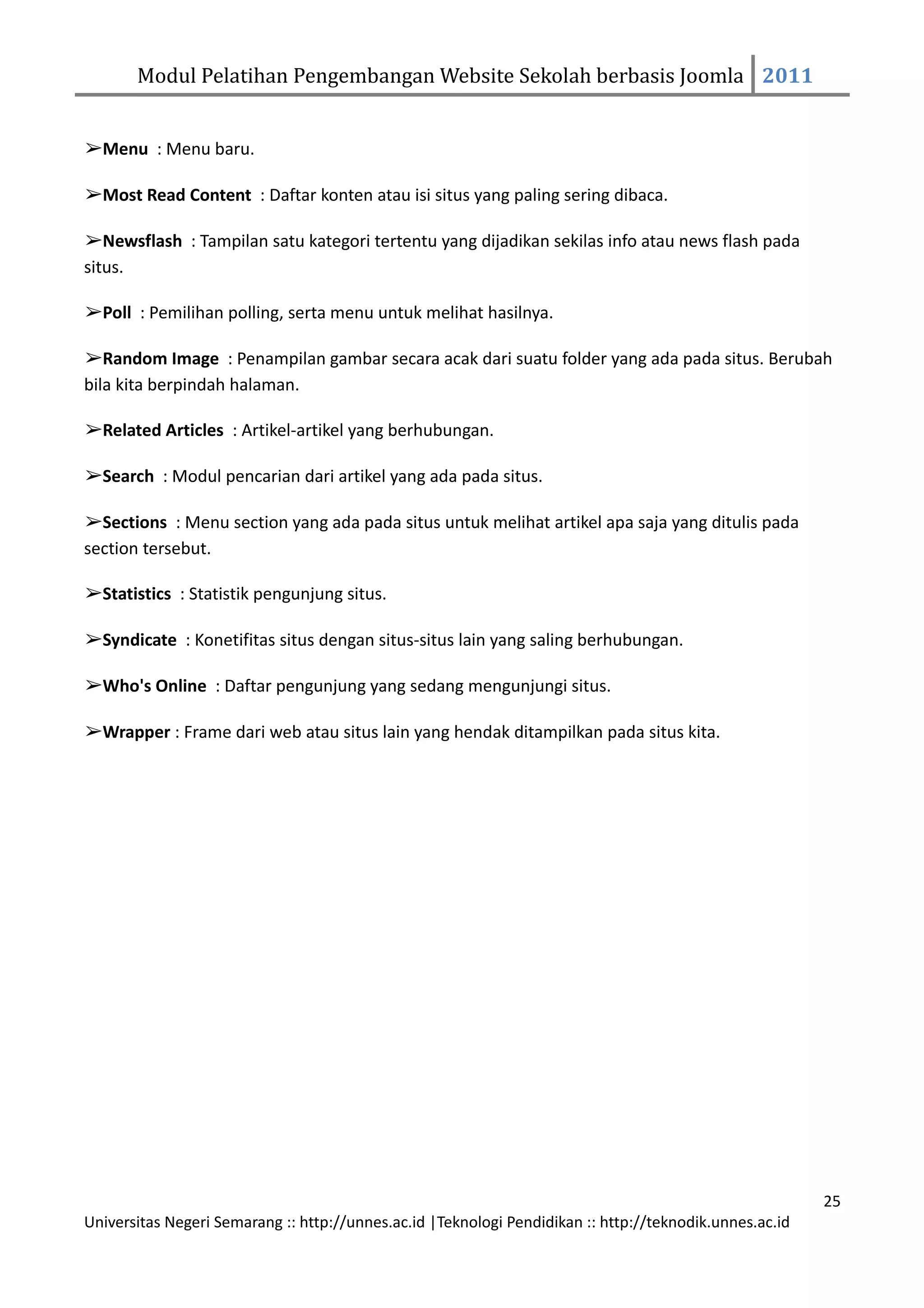 Modul Pelatihan Pengembangan Website Sekolah berbasis Joomla 2011


➢Menu : Menu baru.

➢Most Read Content : Daftar konten atau isi situs yang paling sering dibaca.

➢Newsflash : Tampilan satu kategori tertentu yang dijadikan sekilas info atau news flash pada
situs.

➢Poll : Pemilihan polling, serta menu untuk melihat hasilnya.

➢Random Image : Penampilan gambar secara acak dari suatu folder yang ada pada situs. Berubah
bila kita berpindah halaman.

➢Related Articles : Artikel-artikel yang berhubungan.

➢Search : Modul pencarian dari artikel yang ada pada situs.

➢Sections : Menu section yang ada pada situs untuk melihat artikel apa saja yang ditulis pada
section tersebut.

➢Statistics : Statistik pengunjung situs.

➢Syndicate : Konetifitas situs dengan situs-situs lain yang saling berhubungan.

➢Who's Online : Daftar pengunjung yang sedang mengunjungi situs.

➢Wrapper : Frame dari web atau situs lain yang hendak ditampilkan pada situs kita.




                                                                                                         25
Universitas Negeri Semarang :: http://unnes.ac.id |Teknologi Pendidikan :: http://teknodik.unnes.ac.id
 