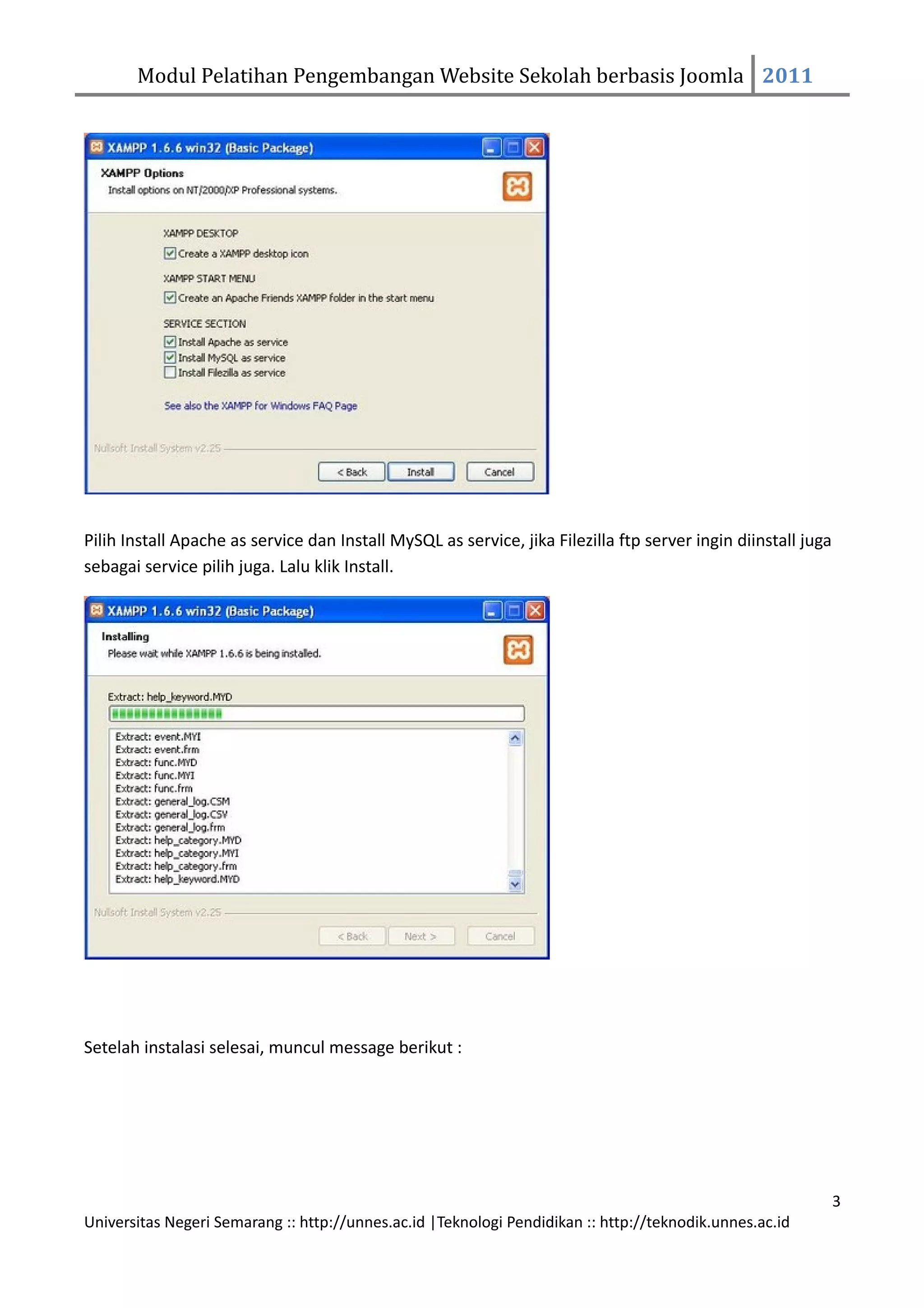 Modul Pelatihan Pengembangan Website Sekolah berbasis Joomla 2011




Pilih Install Apache as service dan Install MySQL as service, jika Filezilla ftp server ingin diinstall juga
sebagai service pilih juga. Lalu klik Install.




Setelah instalasi selesai, muncul message berikut :




                                                                                                               3
Universitas Negeri Semarang :: http://unnes.ac.id |Teknologi Pendidikan :: http://teknodik.unnes.ac.id
 