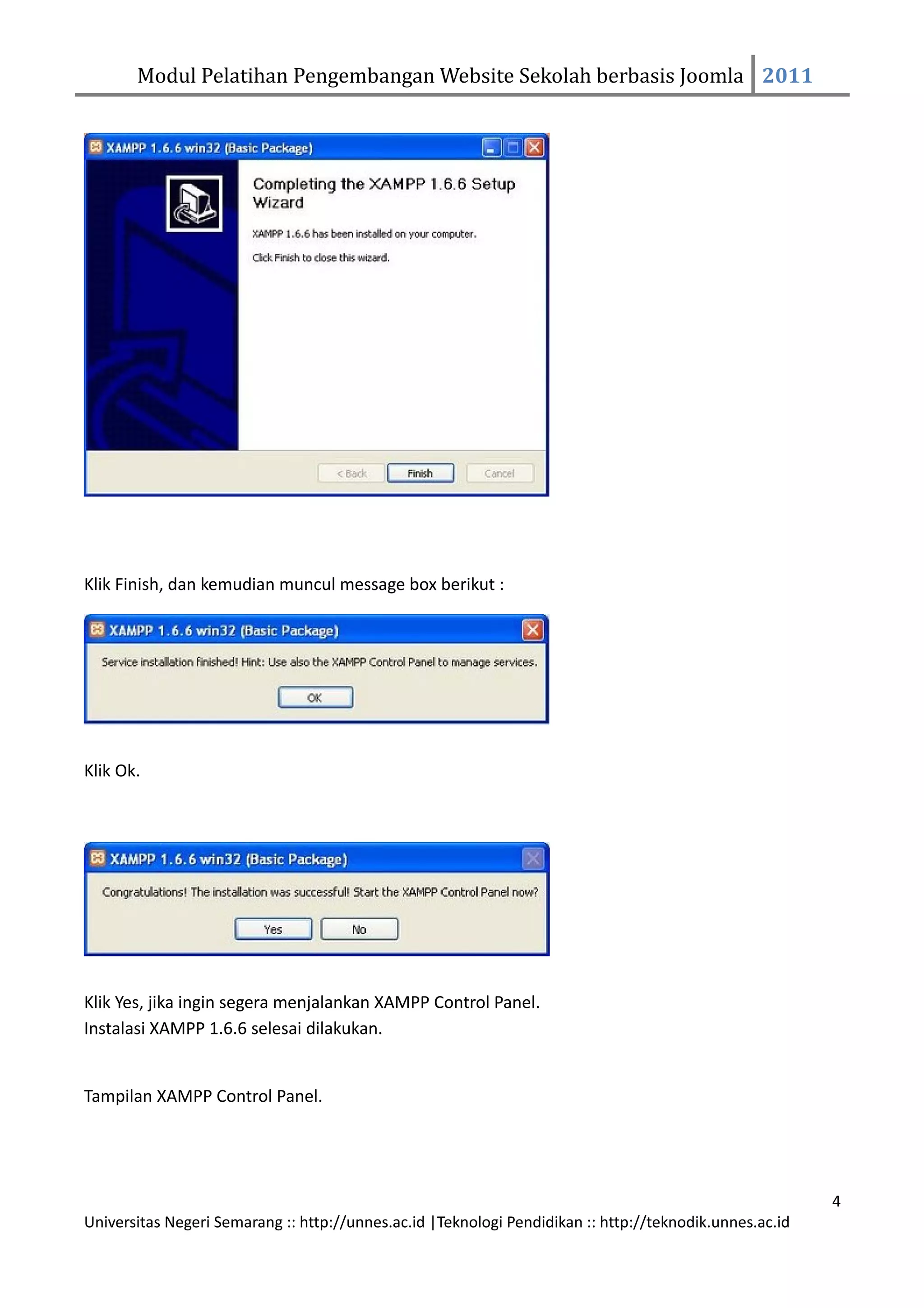 Modul Pelatihan Pengembangan Website Sekolah berbasis Joomla 2011




Klik Finish, dan kemudian muncul message box berikut :




Klik Ok.




Klik Yes, jika ingin segera menjalankan XAMPP Control Panel.
Instalasi XAMPP 1.6.6 selesai dilakukan.


Tampilan XAMPP Control Panel.




                                                                                                         4
Universitas Negeri Semarang :: http://unnes.ac.id |Teknologi Pendidikan :: http://teknodik.unnes.ac.id
 