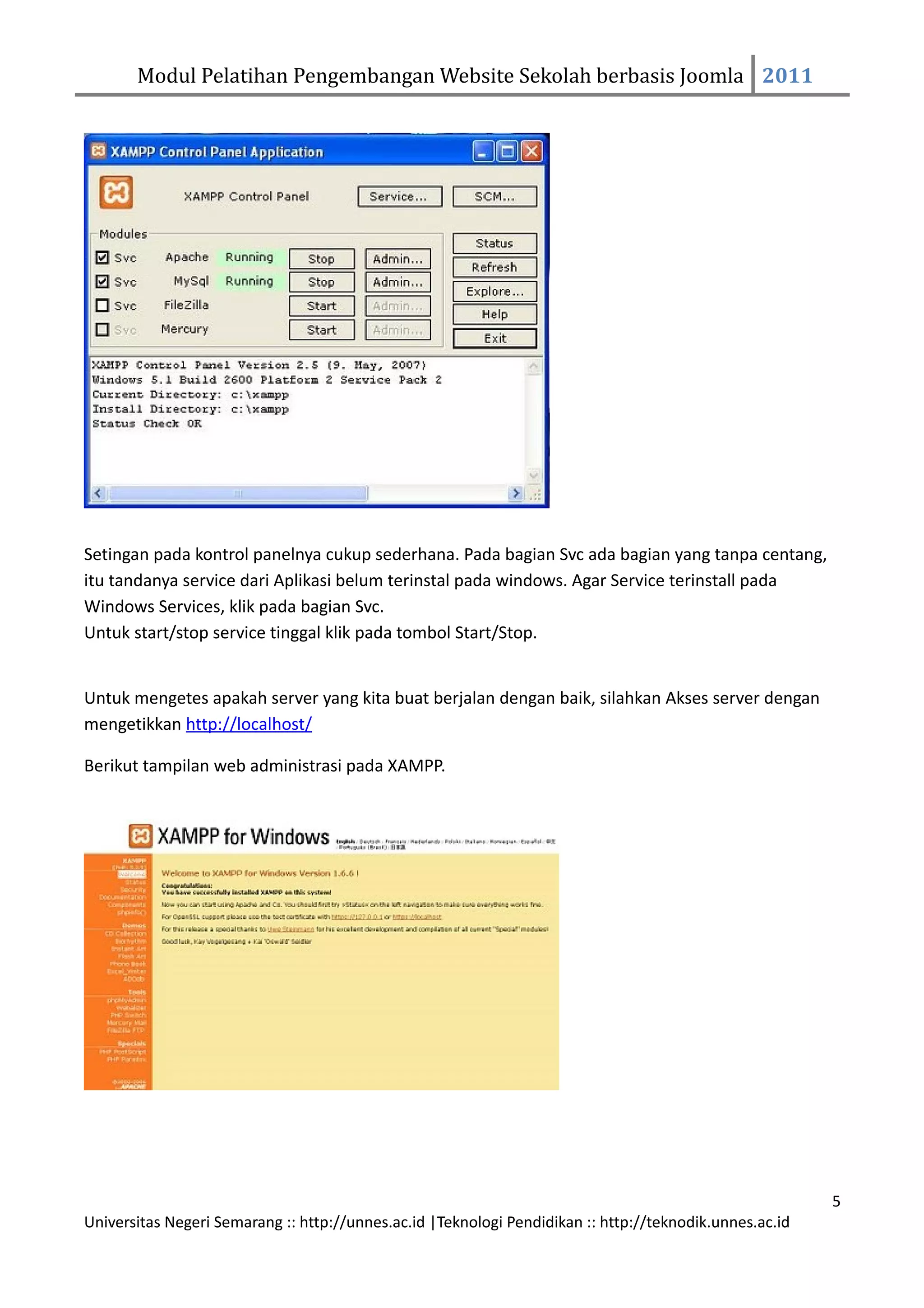 Modul Pelatihan Pengembangan Website Sekolah berbasis Joomla 2011




Setingan pada kontrol panelnya cukup sederhana. Pada bagian Svc ada bagian yang tanpa centang,
itu tandanya service dari Aplikasi belum terinstal pada windows. Agar Service terinstall pada
Windows Services, klik pada bagian Svc.
Untuk start/stop service tinggal klik pada tombol Start/Stop.


Untuk mengetes apakah server yang kita buat berjalan dengan baik, silahkan Akses server dengan
mengetikkan http://localhost/

Berikut tampilan web administrasi pada XAMPP.




                                                                                                         5
Universitas Negeri Semarang :: http://unnes.ac.id |Teknologi Pendidikan :: http://teknodik.unnes.ac.id
 