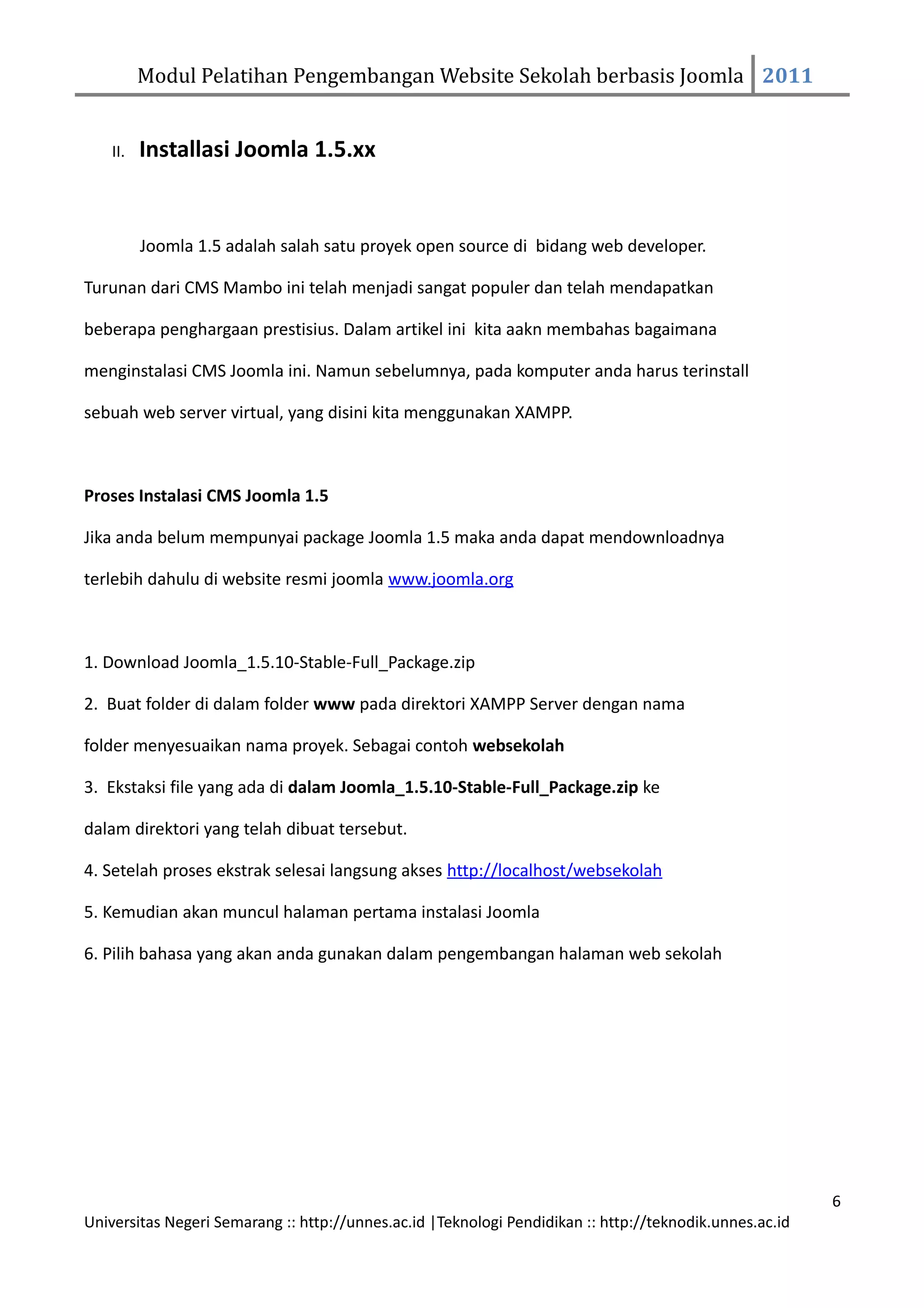 Modul Pelatihan Pengembangan Website Sekolah berbasis Joomla 2011


    II.   Installasi Joomla 1.5.xx


          Joomla 1.5 adalah salah satu proyek open source di bidang web developer.

Turunan dari CMS Mambo ini telah menjadi sangat populer dan telah mendapatkan

beberapa penghargaan prestisius. Dalam artikel ini kita aakn membahas bagaimana

menginstalasi CMS Joomla ini. Namun sebelumnya, pada komputer anda harus terinstall

sebuah web server virtual, yang disini kita menggunakan XAMPP.



Proses Instalasi CMS Joomla 1.5

Jika anda belum mempunyai package Joomla 1.5 maka anda dapat mendownloadnya

terlebih dahulu di website resmi joomla www.joomla.org



1. Download Joomla_1.5.10-Stable-Full_Package.zip

2. Buat folder di dalam folder www pada direktori XAMPP Server dengan nama

folder menyesuaikan nama proyek. Sebagai contoh websekolah

3. Ekstaksi file yang ada di dalam Joomla_1.5.10-Stable-Full_Package.zip ke

dalam direktori yang telah dibuat tersebut.

4. Setelah proses ekstrak selesai langsung akses http://localhost/websekolah

5. Kemudian akan muncul halaman pertama instalasi Joomla

6. Pilih bahasa yang akan anda gunakan dalam pengembangan halaman web sekolah




                                                                                                         6
Universitas Negeri Semarang :: http://unnes.ac.id |Teknologi Pendidikan :: http://teknodik.unnes.ac.id
 