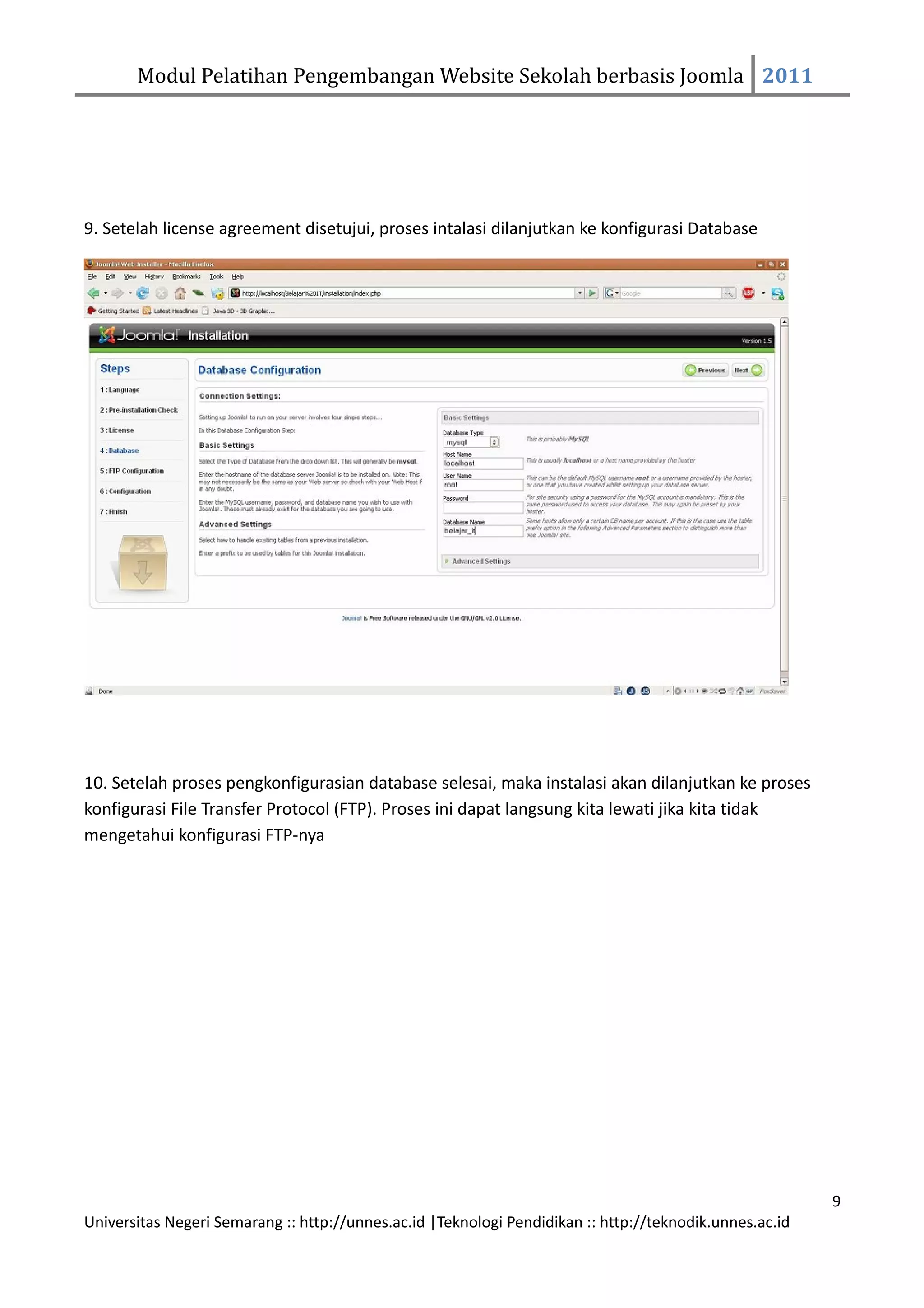 Modul Pelatihan Pengembangan Website Sekolah berbasis Joomla 2011




9. Setelah license agreement disetujui, proses intalasi dilanjutkan ke konfigurasi Database




10. Setelah proses pengkonfigurasian database selesai, maka instalasi akan dilanjutkan ke proses
konfigurasi File Transfer Protocol (FTP). Proses ini dapat langsung kita lewati jika kita tidak
mengetahui konfigurasi FTP-nya




                                                                                                         9
Universitas Negeri Semarang :: http://unnes.ac.id |Teknologi Pendidikan :: http://teknodik.unnes.ac.id
 