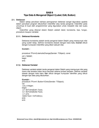BAB II
Tipe Data & Mengenal Object I (Label, Edit, Button)
2.1. Deklarasi
Dalam setiap penulisan bahasa pemograman deklarasi sangat digunakan apabila
dalam penulisan program dibutuhkan indentifier atau tanda pengenal. Indentifier pada
umumnya di buat oleh progremmmer yang digunakan untuk mewakili nilai dari suatu
object.
Indentifier yang dikenal dalam Delphi adalah label, konstanta, tipe, fungsi,
procedure maupun variabel.
2.1.1. Deklarasi Konstanta
Deklarasi konstanta adalah tanda pengenal dalam Delphi yang mempunyai nilai
yang sudah tetap. Definisi konstanta diawali dengan kata baku Const diikuti
dengan kumpulan indentifier yang diberi sebuah nilai.
Contoh :
procedure TForm2.etertulisChange(Sender: TObject); const
nil1:='30000';
begin
end;
2.1.2. Deklarasi Variabel
Deklarasi variabel adalah tanda pengenal dalam Delphi yang mempunyai nilai yang
mana nilai tersebut akan terus berubah selama proses berjalan. Definisi variabel
diawali dengan kata baku Var diikuti dengan kumpulan identifier yang diikuti
dengan tipe data yang dibutuhkan.
Contoh :
procedure TForm1.Button1Click(Sender: TObject);
var
a,b,c:integer;
begin
a:= StrToInt(Edit1.Text);
b:= StrToInt(Edit2.Text);
c:= a+b;
Edit3.Text:= IntToStr(c);
end;
end.

Muhammad Yunus, S.Kom., islam291@rocketmail.com, http://mhm658.wordpress.com, Phone : 081805291446

 