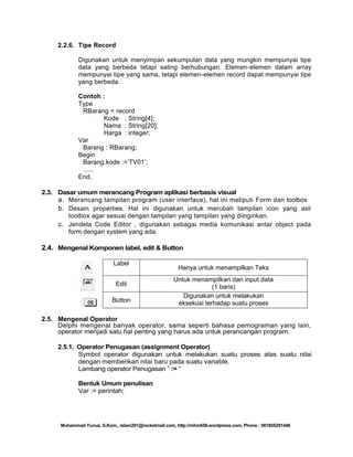 2.2.6. Tipe Record
Digunakan untuk menyimpan sekumpulan data yang mungkin mempunyai tipe
data yang berbeda tetapi saling berhubungan. Elemen-elemen dalam array
mempunyai tipe yang sama, tetapi elemen-elemen record dapat mempunyai tipe
yang berbeda.
Contoh :
Type
RBarang = record
Kode : String[4];
Nama : String[20];
Harga : integer;
Var
Barang : RBarang;
Begin
Barang.kode :=‘TV01‘;
…..
End.
2.3. Dasar umum merancang Program aplikasi berbasis visual
a. Merancang tampilan program (user interface), hal ini meliputi Form dan toolbox
b. Desain properties. Hal ini digunakan untuk merubah tampilan icon yang asli
toolbox agar sesuai dengan tampilan yang tampilan yang diinginkan.
c. Jendela Code Editor , digunakan sebagai media komunikasi antar object pada
form dengan system yang ada.

2.4. Mengenal Komponen label, edit & Button
Label
Edit
Button

Hanya untuk menampilkan Teks
Untuk menampilkan dan input data
(1 baris)
Digunakan untuk melakukan
eksekusi terhadap suatu proses

2.5. Mengenal Operator
Delphi mengenal banyak operator, sama seperti bahasa pemograman yang lain,
operator menjadi satu hal penting yang harus ada untuk perancangan program.
2.5.1. Operator Penugasan (assignment Operator)
Symbol operator digunakan untuk melakukan suatu proses atas suatu nilai
dengan memberikan nilai baru pada suatu variable.
Lambang operator Penugasan ― := ―
Bentuk Umum penulisan
Var := perintah;

Muhammad Yunus, S.Kom., islam291@rocketmail.com, http://mhm658.wordpress.com, Phone : 081805291446

 