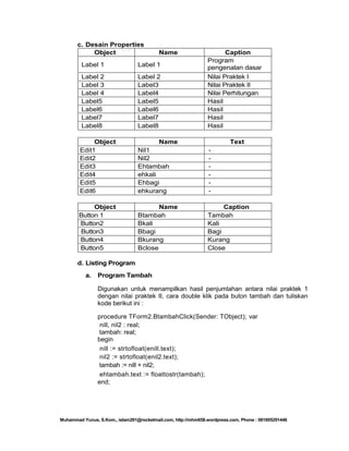 c. Desain Properties
Object

Name

Label 1

Label 1

Label 2
Label 3
Label 4
Label5
Label6
Label7
Label8

Label 2
Label3
Label4
Label5
Label6
Label7
Label8

Caption
Program
pengenalan dasar
operator Delphi
Nilai Praktek I
Nilai Praktek II
Nilai Perhitungan
Hasil
Hasil
Hasil
Hasil

Object
Edit1
Edit2
Edit3
Edit4
Edit5
Edit6

Name
Nil1
Nil2
Ehtambah
ehkali
Ehbagi
ehkurang

-

Object
Button 1
Button2
Button3
Button4
Button5

Name
Btambah
Bkali
Bbagi
Bkurang
Bclose

Caption
Tambah
Kali
Bagi
Kurang
Close

Text

d. Listing Program
a.

Program Tambah
Digunakan untuk menampilkan hasil penjumlahan antara nilai praktek 1
dengan nilai praktek II, cara double klik pada buton tambah dan tuliskan
kode berikut ini :
procedure TForm2.BtambahClick(Sender: TObject); var
nill, nil2 : real;
tambah: real;
begin
nill := strtofloat(enill.text);
nil2 := strtofloat(enil2.text);
tambah := nill + nil2;
ehtambah.text := floattostr(tambah);
end;

Muhammad Yunus, S.Kom., islam291@rocketmail.com, http://mhm658.wordpress.com, Phone : 081805291446

 
