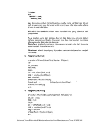 Catatan
Var
Nil1,nil2 : real;
Tambah ; real;
Var digunakan untuk mendeklarasikan suatu nama varibael yag dibuat
oleh programmer yang berfungsi untuk menyimpan nilai atau data selama
proses program berjalan.
Nil1,nil2 dan tambah adalah nama variabel baru yang dibentuk oleh
programmer
Real adalah nama dari sekeian banyak tipe data yang dikenal dalam
bahasa peograman Delphi. Cakupan tipe data real adalah membaca
bilangan angka dalam bentuk decimal.
Strtofloat adalah fungsi yang digunakan merubah nilai dari tipe data
string menjadi tipe data numeric.
Floattostr adalah fungsi yang digunakan merubah nilai pecahan menjadi
data string.
b.

Program untuk kali
procedure TForm2.BkaliClick(Sender: TObject);
var
bill,bil2:real;
kali : real;
begin
bill := strtofloat(enill.text);
bil2 := strtofloat(enil2.text);
kali := bill*bil2;
ehkali.text := floattostr(kali);
{ehkali.text :=
inttostr(strtoint(enill.text)
strtoint(enil2.text));}
end;

*

c. Program untuk bagi
procedure TForm2.BbagiClick(Sender: TObject); var
bill,bil2 : real;
bagi : real;
begin
bill := strtofloat(enill.Text);
bil2 := strtofloat(enil2.Text);
bagi := bill/bil2;
ehbagi.Text := floattostr(bagi);
end;
Muhammad Yunus, S.Kom., islam291@rocketmail.com, http://mhm658.wordpress.com, Phone : 081805291446

 