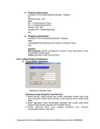 d.

Program untuk kurang
procedure TForm2.BkurangClick(Sender: TObject);
var
bill,bil2,kurang : real;
begin
bill := strtofloat(enill.Text);
bil2 := strtofloat(enil2.Text);
kurang := bill - bil2;
ekurang.Text := floattostr(kurang);
end;

e. Program untuk keluar
procedure TForm2.bcloseClick(Sender: TObject);
begin
messageblg('Ingin Menutup form',mterror, [mbok],0); close;
end;
Catatan :
Messagedlg adalah penggalan program yang digunakan untuk
menampilkan kotak pesan.
Close digunakan untuk menutup form.
2.5.5. Latihan Program Pembayaran
a. Form setelah dijalankan

Gambar 2.3 Gambar Toko
Ketentuan yang diinginkan pemilik toko
1. Nama barang, harga barang dan jumlah merupakan media input bagi
user mengenai detail nama barang, harga barang serta jumlah yang
dibeli.
2. Bayar digunakan untuk menampilkan perkalian dari jumlah yang dibeli
dengan harga barang, dengan cara mengklik hitung.
3. Untuk menutup form user tinggal mengklik exit, dengan
menampilkan pesan untuk user.

Muhammad Yunus, S.Kom., islam291@rocketmail.com, http://mhm658.wordpress.com, Phone : 081805291446

 