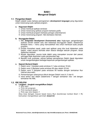 BAB I
Mengenal Delphi
1.1. Pengertian Delphi
Delphi adalah suatu bahasa pemograman (development language) yang digunakan
untuk merancang suatu aplikasi program.
a.

Kegunaan Delphi
1. Untuk membuat aplikasi windows
2. Untuk merancang aplikasi program berbasis grafis
3. Untuk membuat program berbasis jaringan (client/server)
4. Untuk merancang program .Net (berbasis internet)

b.

Keunggulan Delphi
1. IDE (Integrated Development Environment) atau lingkungan pengembangan
aplikasi sendiri adalah satu dari beberapa keunggulan delphi, didalamnya
terdapat menu – menu yang memudahkan kita untuk membuat suatu proyek
program.
2. Proses Kompilasi cepat, pada saat aplikasi yang kita buat dijalankan pada
Delphi, maka secara otomatis akan dibaca sebagai sebuah program, tanpa
dijalankan terpisah.
3. Mudah digunakan, source kode delphi yang merupakan turunan dari pascal,
sehingga tidak diperlukan suatu penyesuaian lagi.
4. Bersifat multi purphase, artinya bahasa pemograman Delphi dapat digunakan
untuk mengembangkan berbagai keperluan pengembangan aplikasi.

c.

Sejarah Borland Delphi
1. Delphi versi 1 (berjalan pada windows 3.1 atau windows 16 bit)
2. Delphi versi 2 (Berjalan pada windows 95 atau delphi 32 bit)
3. Delphi versi 3 (berjalan pada windows 95 keatas dengan tambahan fitur
internet atua web)
4. Perkembangan selanjutnya diikuti dengan Delphi versi 4, 5 dan 6.
5. Versi terkini dari delphi adalahversi 7 dengan tambahan vitur .net dengan
tambahan file XML

1.2. IDE DELPHI
a.

Langkah – langkah mengaktifkan Delphi
 Klik start
 Pilih All program
 Pilih borland delphi
 Pilih dan klik Delphi 7
Atau bisa dengan masuk lewat menu Run (kombinasi tombol Start + R)
kemudian mengetikkan perintah delphi32

Muhammad Yunus, S.Kom., islam291@rocketmail.com, http://mhm658.wordpress.com, Phone : 081805291446

 