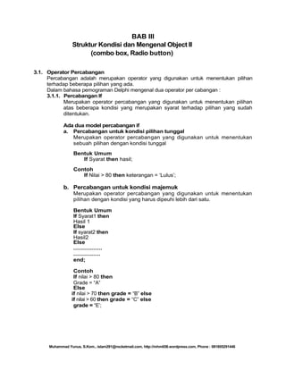 BAB III
Struktur Kondisi dan Mengenal Object II
(combo box, Radio button)
3.1. Operator Percabangan
Percabangan adalah merupakan operator yang digunakan untuk menentukan pilihan
terhadap beberapa pilihan yang ada.
Dalam bahasa pemograman Delphi mengenal dua operator per cabangan :
3.1.1. Percabangan If
Merupakan operator percabangan yang digunakan untuk menentukan pilihan
atas beberapa kondisi yang merupakan syarat terhadap pilihan yang sudah
ditentukan.
Ada dua model percabangan if
a. Percabangan untuk kondisi pilihan tunggal
Merupakan operator percabangan yang digunakan untuk menentukan
sebuah pilihan dengan kondisi tunggal
Bentuk Umum
If Syarat then hasil;
Contoh
If Nilai > 80 then keterangan = ‗Lulus‘;

b. Percabangan untuk kondisi majemuk
Merupakan operator percabangan yang digunakan untuk menentukan
pilihan dengan kondisi yang harus dipeuhi lebih dari satu.
Bentuk Umum
If Syarat1 then
Hasil 1
Else
If syarat2 then
Hasil2
Else
................
...............
end;
Contoh
If nilai > 80 then
Grade = ―A‖
Else
if nilai > 70 then grade = ―B‖ else
if nilai > 60 then grade = ―C‖ else
grade = ―E‘;

Muhammad Yunus, S.Kom., islam291@rocketmail.com, http://mhm658.wordpress.com, Phone : 081805291446

 