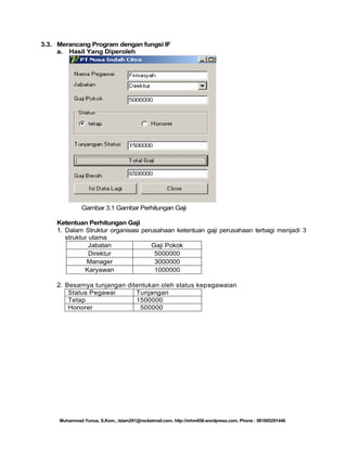 3.3. Merancang Program dengan fungsi IF
a. Hasil Yang Diperoleh

Gambar 3.1 Gambar Perhitungan Gaji
Ketentuan Perhitungan Gaji
1. Dalam Struktur organisasi perusahaan ketentuan gaji perusahaan terbagi menjadi 3
struktur utama
Jabatan
Gaji Pokok
Direktur
5000000
Manager
3000000
Karyawan
1000000

2. Besarnya tunjangan ditentukan oleh status kepegawaian
Status Pegawai
Tunjangan
Tetap
1500000
Honorer
500000

Muhammad Yunus, S.Kom., islam291@rocketmail.com, http://mhm658.wordpress.com, Phone : 081805291446

 