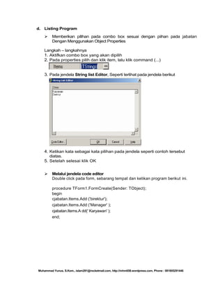 d. Listing Program


Memberikan pilihan pada combo box sesuai dengan piihan pada jabatan
Dengan Menggunakan Object Properties

Langkah – langkahnya
1. Aktifkan combo box yang akan dipilih
2. Pada properties pilih dan klik item, lalu klik command (...)

3. Pada jendela String list Editor, Seperti terlihat pada jendela berikut

4. Ketikan kata sebagai kata pilihan pada jendela seperti contoh tersebut
diatas.
5. Setelah selesai klik OK


Melalui jendela code editor
Double click pada form, sebarang tempat dan ketikan program berikut ini.
procedure TForm1.FormCreate(Sender: TObject);
begin
cjabatan.Items.Add ('birektur');
cjabatan.Items.Add ('Manager' );
cjabatan.Items.A dd(' Karyawan' );
end;

Muhammad Yunus, S.Kom., islam291@rocketmail.com, http://mhm658.wordpress.com, Phone : 081805291446

 