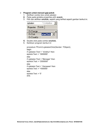 

Program untuk mencari gaji pokok
1. Aktifkan combo box untuk jabatan
2. Pada pada jendela properties pilih event,
3. Pilih dan aktifkan onclick, seperti yang terlihat seperti gambar berikut ini.

4. Double click pada combo onclick.
5. Ketikkan program berikut ini
procedure TForm3.cjabatanClick(Sender: TObject);
begin
if cjabatan.Text = ' birektur' then
epokok.Text := ' 5000000'
else
if cjabatan.Text = 'Manager' then
epokok.Text := '2000000'
else
if cjabatan.Text = ' Karyawan' then
epokok.Text := '1000000'
else
epokok.Text := '0'
end;

Muhammad Yunus, S.Kom., islam291@rocketmail.com, http://mhm658.wordpress.com, Phone : 081805291446

 
