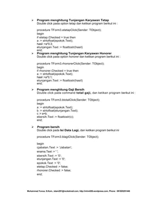 



Program menghitung Tunjangan Karyawan Tetap
Double click pada option tetap dan ketikan program berikut ini :
procedure TForm3.etetapClick(Sender: TObject);
begin
if etetap.Checked = true then
a := strtofloat(epokok.Text);
hasil :=a*0.3;
etunjangan.Text := floattostr(hasil)
end;
Program menghitung Tunjangan Karyawan Honorer
Double click pada option honorer dan ketikan program berikut ini :
procedure TForm3.rhonorerClick(Sender: TObject);
begin
if rhonorer.Checked = true then
a := strtofloat(epokok.Text);
hasil :=a*0.1;
etunjangan.Text := floattostr(hasil)
end;



Program menghitung Gaji Bersih
Double click pada command total gaji, dan ketikan program berikut ini :
procedure TForm3.btotalClick(Sender: TObject);
begin
a := strtofloat(epokok.Text);
b := strtofloat(etunjangan.Text);
c := a+b;
ebersih.Text := floattostr(c);
end;



Program bersih
Double click pada Isi Data Lagi, dan ketikan program berikut ini
procedure TForm3.blagiClick(Sender: TObject);
begin
cjabatan.Text := 'Jabatan';
enama.Text := ' ';
ebersih.Text := '0';
etunjangan.Text := '0';
epokok.Text := '0';
etetap.Checked := false;
rhonorer.Checked := false;
end;

Muhammad Yunus, S.Kom., islam291@rocketmail.com, http://mhm658.wordpress.com, Phone : 081805291446

 