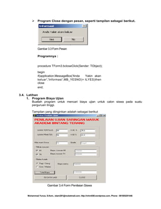  Program Close dengan pesan, seperti tampilan sebagai berikut.

Gambar 3.3 Form Pesan
Programnya :
procedure TForm3.bcloseClick(Sender: TObject);
begin
if(application.MessageBox('Anda
Yakin akan
keluar','Informasi',MB_YESNO)= ILYES)then
close
end;
3.4. Latihan
1. Program Biaya Ujian
Buatlah program untuk mencari biaya ujian untuk calon siswa pada suatu
perguruan tinggi.
Tampilan yang diinginkan adalah sebagai berikut

Gambar 3.4 Form Penilaian Siswa

Muhammad Yunus, S.Kom., islam291@rocketmail.com, http://mhm658.wordpress.com, Phone : 081805291446

 
