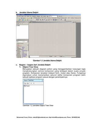 b. Jendela Utama Delphi

Gambar 1.1 Jendela Utama Delphi
c.

Bagian – bagian dari Jendela Delphi
1. Object Tree View
Merupakan sebuah diagram pohon yang menggambarkan hubungan logis
menghubungkan semua komponen yang terdapat dalam suatu proyek
program. Komponen tersebut meliputi form, modul atau frame. Fungsinya
digunakan untuk menampilkan seluruh daftar komponen program dalm
sebuah aplikasi program sesuai dengan penempatnnya.

Gambar 1.2 Jendela Object Tree View

Muhammad Yunus, S.Kom., islam291@rocketmail.com, http://mhm658.wordpress.com, Phone : 081805291446

 