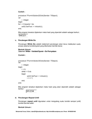 Contoh :
procedure TForm4.Button2Click(Sender: TObject);
var
i : integer;
begin
for i := 5 bownto 1 do
edit2.SelText := inttostr(i);
end;
Bila program tersebut dijalankan maka hasil yang diperoleh adalah sebagai berikut ;

c.

Perulangan While Do
Perulangan While Do adalah statement perulangan akan terus melakukan suatu
proses selama kondisi/syarat yang ditentukan bernilai benar.
Bentuk Umum
Statement While – Variabel Syarat – Do Pernyataan
Contoh :

procedure TForrn4.Button3Click(Sender: TObject);
var
i : integer;
begin
i := 0;
while i < 5 do
begin
edit3.5elText := inttostr(i);
i := i + 1;
end;
end;
Bila program tersebut dijalankan maka hasil yang akan diperoleh adalah sebagai
berikut :

d. Perulangan Repeat Until
Perulangan repeat until digunakan untuk mengulang suatu kondisi sampai (until)
kondisi bernilai salah.
Bentuk Umum :
Muhammad Yunus, S.Kom., islam291@rocketmail.com, http://mhm658.wordpress.com, Phone : 081805291446

 