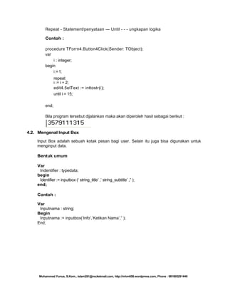 Repeat - Statement/penyataan — Until - - - ungkapan logika
Contoh :
procedure TForrn4.Button4Click(Sender: TObject);
var
i : integer;
begin
i := 1;
repeat
i := i + 2;
edit4.5elText := inttostr(i);
until i = 15;
end;
Bila program tersebut dijalankan maka akan diperoleh hasil sebagai berikut :

4.2. Mengenal Input Box
Input Box adalah sebuah kotak pesan bagi user. Selain itu juga bisa digunakan untuk
menginput data.
Bentuk umum
Var
Indentifier : typedata;
begin
Identifier := inputbox (‗ string_title‘ ,‘ string_subtitle‘ ,‖ );
end;
Contoh :
Var
Inputnama : string;
Begin
Inputnama := inputbox(‗Info‘,‘Ketikan Nama‘,‖ );
End;

Muhammad Yunus, S.Kom., islam291@rocketmail.com, http://mhm658.wordpress.com, Phone : 081805291446

 
