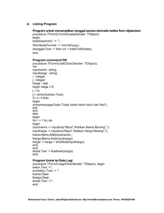 d. Listing Program
Program untuk menampilkan tanggal secara otomatis ketika form dijalankan
procedure TForm5.FormCreate(Sender: TObject);
begin
bateSeparator := '-';
ShortbateFormat := 'mm/dd/yyyy';
etanggal.Text := 'Hari ini' + bateToStr(bate);
end;
Program command OK
procedure TForm5.bokClick(Sender: TObject);
var
inputnama : string;
inputharga : string;
i : integer;
j : integer;
harga : real;
begin harga := 0;
j := 0;
j:= strtoint(eitem.Text);
if j <= 0 then
begin
showmessage('bata Tidak boleh lebih kecil dari Nol');
exit;
end
else
begin
for i := 1 to j do
begin
inputnama := inputbox('INput','Ketikan Nama Barang','');
inputharga := inputbox('INput','Ketikan Harga Barang','');
lnama.Items.Add(inputnama) ;
lharga.$tems.Add(inputharga);
harga := harga + strtofloat(inputharga);
end;
end;
etotal.Text := floattostr(harga);
end;
Program Untuk Isi Data Lagi
procedure TForm5.clagiClick(Sender: TObject); begin
eitem.Text :='';
enofaktur.Text := '';
lnama.Clear;
lharga.Clear;
etotal.Text :='';
end;

Muhammad Yunus, S.Kom., islam291@rocketmail.com, http://mhm658.wordpress.com, Phone : 081805291446

 
