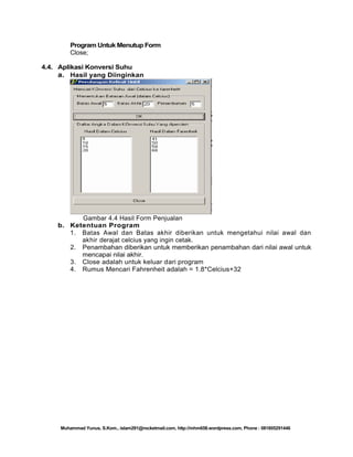 Program Untuk Menutup Form
Close;
4.4. Aplikasi Konversi Suhu
a. Hasil yang Diinginkan

Gambar 4.4 Hasil Form Penjualan
b. Ketentuan Program
1. Batas Awal dan Batas akhir diberikan untuk mengetahui nilai awal dan
akhir derajat celcius yang ingin cetak.
2. Penambahan diberikan untuk memberikan penambahan dari nilai awal untuk
mencapai nilai akhir.
3. Close adalah untuk keluar dari program
4. Rumus Mencari Fahrenheit adalah = 1.8*Celcius+32

Muhammad Yunus, S.Kom., islam291@rocketmail.com, http://mhm658.wordpress.com, Phone : 081805291446

 