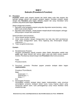 BAB V
Subrutin (Procedure & Function)
5.1. Procedure
Prosedur adalah suatu program terpisah dan berdiri dalam suatu blok program dan
befungsi sebagai sebuah sub program (program bagian). Penulisan prosedur diawali
dengan kata Procedure pada bagian deklarasi program dan cukup menuliskan nama
prosedur yang dibuat pada bagian Implementasi.
Alasan penggunaan prosedur :
1. Digunakan untuk penggalan program yang akan digunakan secara berulang – ulang
dalam suatu proses program.
2. Digunakan untuk memecah – mecah program menjadi sebuah modul program, sehingga
listing program menjadi lebih sederhana.
Syarat penulisan nama procedure :
1. Harus diawali dengan karakter.
2. Untuk nama prosedur dengan menggunakan dua kata atau lebih penulisannya
tidak boleh menggunakan spasi, harus digabung atau dihubungkan dengan
underscore ( _ )
3. Tidak mengenal tanda baca.
Contoh :

a. Pendeklarasian Prosedur
Penulisan pendeklarian sebuah prosedur dalam Delphi ditempatkan setelah kata
public agar dapat dikenali oleh semua object yang ada dalam proses program
tersebut. Penulisannya diawali dengan kata Procedure diikuti nama procedure.
Public
Procedure bersih;

b. Penulisan

prosedur
implementation,

c.

Penulisan

pogram

prosedur

terdapat

dalam

bagian

Procedure TForml.Bersih;
Begin
Enama.text := ";
Ealamat.text := ";
Ekota := ";
End;
Pemanggilan Prosedur
Pemanggilan prosedur terdapat dalam bagian implementation, pada umumnya
pemanggilan prosedur terdapat dalam suatu ruang lingkup object yang
mempunyai sebuah event. Cara pemenggilannya cukup hanya dituliskan nama
prosedurnya saja.

Muhammad Yunus, S.Kom., islam291@rocketmail.com, http://mhm658.wordpress.com, Phone : 081805291446

 