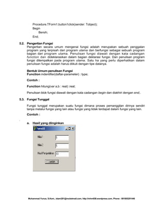 Procedure.TForm1.button1click(sender: Tobject);
Begin
Bersih;
End;
5.2. Pengertian Fungsi
Pengertian secara umum mengenai fungsi adalah merupakan sebuah penggalan
program yang terpisah dari program utama dan berfungsi sebagai sebuah program
bagian dari program utama. Penulisan fungsi diawali dengan kata cadangan
function dan dideklarasikan dalam bagian deklarasi fungsi. Dan penulisan program
fungsi ditempatkan pada program utama. Satu ha yang perlu diperhatikan dalam
penulisan fungsi adalah harus diikuti dengan tipe datanya.
Bentuk Umum penulisan Fungsi
Function indentifier(daftar-parameter) : type;
Contoh :
Function hitung(var a,b : real) :real;
Penulisan blok fungsi diawali dengan kata cadangan begin dan diakhiri dengan end;.
5.3. Fungsi Tunggal
Fungsi tunggal merupakan suatu fungsi dimana proses pemanggilan dirinya sendiri
tanpa melalui fungsi yang lain atau fungsi yang tidak terdapat dalam fungsi yang lain.
Contoh :
.
a.

Hasil yang diinginkan

Muhammad Yunus, S.Kom., islam291@rocketmail.com, http://mhm658.wordpress.com, Phone : 081805291446

 