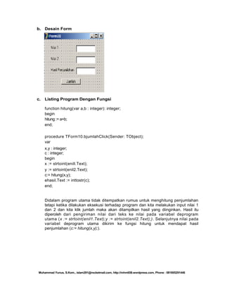 b. Desain Form

c.

Listing Program Dengan Fungsi
function hitung(var a,b : integer): integer;
begin
hitung := a+b;
end;
procedure TForm10.bjumlahClick(Sender: TObject);
var
x,y : integer;
c : integer;
begin
x := strtoint(enill.Text);
y := strtoint(enil2.Text);
c:= hitung(x,y);
ehasil.Text := inttostr(c);
end;

Didalam program utama tidak ditempatkan rumus untuk menghitung penjumlahan
tetapi ketika dilakukan eksekusi terhadap program dan kita melakukan input nilai 1
dan 2 dan kita klik jumlah maka akan ditampilkan hasil yang diinginkan. Hasil itu
diperoleh dari pengiriman nilai dari teks ke nilai pada variabel deprogram
utama (x := strtoint(enil1.Text);y := strtoint(enil2.Text);). Selanjutnya nilai pada
variabel deprogram utama dikirim ke fungsi hitung untuk mendapat hasil
penjumlahan (c:= hitung(x,y);).

Muhammad Yunus, S.Kom., islam291@rocketmail.com, http://mhm658.wordpress.com, Phone : 081805291446

 