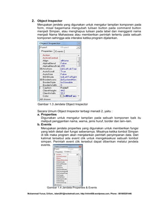 2. Object Inspector
Merupakan jendela yang digunakan untuk mengatur tampilan komponen pada
form, misal bagaimana mengubah tulisan button pada command button
menjadi Simpan, atau menghapus tulisan pada label dan mengganti nama
menjadi Nama Mahasiswa atau memberikan perintah tertentu pada sebuah
komponen sehingga ada interaksi ketika program dijalankan.

Gambar 1.3 Jendela Object Inspector
Secara Umum Object Inspector terbagi menadi 2, yaitu :
a. Properties
Digunakan untuk mengatur tampilan pada sebuah komponen baik itu
meliputi penggantian nama, warna, jenis huruf, border dan lain–lain.
b. Events
Merupakan jendela properties yang digunakan untuk memberikan fungsi
yang lebih detail dari fungsi sebenarnya. Misalnya ketika tombol Simpan
di klik maka program akan menjalankan perintah penyimpanan data. Dari
kalimat tersebut ada event clik untuk mengeksekusi sebuah tombol
simpan. Perintah event clik tersebut dapat diberikan melalui jendela
events.

Gambar 1.4 Jendela Properties & Events
Muhammad Yunus, S.Kom., islam291@rocketmail.com, http://mhm658.wordpress.com, Phone : 081805291446

 