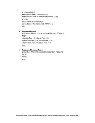 d := bunga(a,b,c);
ekembalian.Text := floattostr(d);
ekembalian.Text := formatfloat(I#.###,0I,d);
e := d/c;
ecicil.Text := floattostr(e);
ecicil.Text := formatfloat(I#.###,0I,e);
end;


Program Bersih
procedure TForm15.bbersihClick(Sender: TObject);
begin
ejumlah.Text :=II; elama.Text := II;
epeminjam.Text := II; ebunga.Text := II;
ekembalian.Text :=II; ecicil.Text := II;
end;



Program Menutup Form
procedure TForm15.bcloseClick(Sender: TObject);
begin
close;
end;

Muhammad Yunus, S.Kom., islam291@rocketmail.com, http://mhm658.wordpress.com, Phone : 081805291446

 