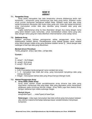 BAB VI
ARRAY
7.1. Pengertian Array
Array (larik) merupakan tipe data tersetruktur dimana didalamnya terdiri dari
komponen – komponen yang mempunyai tipe data yang sama. Didalam suatu
array jumlah komponen banyaknya adalah tetap. Didalam suatu larik atau array
setiap kompoenen ditunjukan oleh suatu index yang unik. Index dari setiap komponen
array menunjukan urutan data atau identitas yang mewakili data yang ada
didalamnya.
Logika sederhananya array itu bisa disamakan dengan dua orang dengan nama
yang sama didalam suatu komunitas, untuk membedakan antara nama yang satu
atau dengan nama yang lain maka diberikan initial tambahan untuk setiap nama.
7.2. Deklarasi Array
Didalam penulisan bahasa pemograman setiap penggunaan array harus
dideklarsikan terlebih dahulu. Pendeklarasian array diawali dengan nama variabel
array diikuti dengan indeks array yang dituliskan didalam tanda ―[]‖ , diikuti dengan kata
cadangan of dan tipe data yang dibutuhkan.
Bentuk Umum Penulisan
Tanda_pengenal : array [..tipe index ..] of tipe data;
Contoh :
Var
A : array[ 1. .4] of integer;
B : array[1..5] of string;
C: array[1..10] of real;
Keterangan :
 A,B,C merupakan tanda pengenal/ nama variabel dari array;
 1. .4 : merupakan tipe indek dari array, yang menunjukan banyaknya data yang
mampu disimpan.
 Integer : menunjukan bahwa data yang diinput berupa bilangan bulat.
7.3. Alokasi Penggunaan Array
a. Array Static (Static Array)
Array static adalah model pendeklarasian array dimana tipe data yang
digunakan mempunyai nilai yang tetap. Nilai yang digunakan untuk menentukan
jangkauan pada umumnya bernilai integer. Array Static juga bisa disebut Array
dengan deklarasi tipe indeks subrange integer.
Bentuk Umum
array[indexType1, ..., indexTypen] of baseType
Keterangan : index type menunjukan tipe data ordinal yang menunjukan batasan
atau elemen maksimul terhadap seberapa besar variabel tersebut menyimpan
komponen.

Muhammad Yunus, S.Kom., islam291@rocketmail.com, http://mhm658.wordpress.com, Phone : 081805291446

 