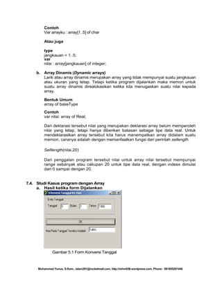Contoh
Var arrayku : array[1..5] of char
Atau juga
type
jangkauan = 1..5;
var
nilai : array[jangkauan] of integer;
b.

Array Dinamis (Dynamic arrays)
Larik atau array dinamis merupakan array yang tidak mempunyai suatu jangkauan
atau ukuran yang tetap. Tetapi ketika program dijalankan maka memori untuk
suatu array dinamis direalokasikan ketika kita menugaskan suatu nilai kepada
array.
Bentuk Umum
array of baseType
Contoh
var nilai: array of Real;
Dari deklarasi tersebut nilai yang merupakan deklarasi array belum memperoleh
nilai yang tetap, tetapi hanya diberikan batasan sebagai tipe data real. Untuk
mendeklarasikan array tersebut kita harus menempatkan array didalam suatu
memori, caranya adalah dengan memanfaatkan fungsi dari perintah sellength.
Selllength(nilai,20)
Dari penggalan program tersebut nilai untuk array nilai tersebut mempunyai
range sebanyak atau cakupan 20 untuk tipe data real, dengan indeex dimulai
dari 0 sampai dengan 20.

7.4. Studi Kasus program dengan Array
a. Hasil ketika form Dijalankan

Gambar 5.1 Form Konversi Tanggal

Muhammad Yunus, S.Kom., islam291@rocketmail.com, http://mhm658.wordpress.com, Phone : 081805291446

 