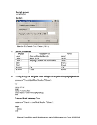 Bentuk Umum
Length(teks)
Contoh :

Gambar 7.5 Desain Form Panjang String
a.

b.

Desain properties
Object
Caption/Text
Label 1
Operasi Standart Length
Label 2
Nama Anda
Label 3
Panjang Karakter dari Nama Anda
Edit1
Edit2
Button1
OK
Button2
Close

Name
Label1
Label2
Label3
Enama
Ehasil
bOK
Bclose

Listing Program Program untuk mengeksekusi pencarian panjang karakter
procedure TForm8.bokClick(Sender: TObject);
var
nama:string;
begin
nama := enama.Text ;
ehasil.Text := inttostr(length(nama));
end;
Program Untuk menutup Form
procedure TForm8.bcloseClick(Sender: TObject);
begin
close;
end;

Muhammad Yunus, S.Kom., islam291@rocketmail.com, http://mhm658.wordpress.com, Phone : 081805291446

 
