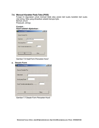7.4. Mencari Karakter Pada Teks (POS)
Fungsi ini digunakan untuk mencari letak atau posisi dari suatu karakter dari suatu
nilai string. Nilai yang dihasilkan adalah berupa byte.
Bentuk umum
Pos(sustr, string);
Contoh :
Hasil setelah dijalankan :

Gambar 7.6 Hasil Form Pencarian Huruf
a.

Desain Form

Gambar 7.7 Desain Form Pencarian Huruf

Muhammad Yunus, S.Kom., islam291@rocketmail.com, http://mhm658.wordpress.com, Phone : 081805291446

 