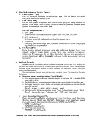 d. File-file Pendukung Project Delphi
1. File Project (.Dpr)
File ini disimpan dengan ber-ekstenion .dpr. File ini berisi informasi
mengenai seluruh proyek program
2. File Unit (.Pas)
File ini merupakan kumpulan dari barisan kode program yang terdapat di
jendela code editor, baik itu yang dituliskan oleh progremmer maupun oleh
system. Extention file ini adalah . pas
File Unit dibagi menjadi 3 :
a. Unit Form
Unit ini dibuat secara otomatis oleh Delphi. Satu unit untuk satu form.
b. Unit component
Unit yang terbentuk pada saat membuat komponen baru.
c. Unit umum
Unit yang dibuat untuk tipe data, variable, procedure dan class yang dapat
digunakan dan diaplikasikan.
3. File Form (.Dfm)
Berisi tentang seluruh informasi yang ada kaitannya dengan form yang
dibuat, meliputi tinggi, lebar, pososi form atau tentang komponen
didalmnya. Penggunaan file ini tidak dianjurkan karena untu pengaturan
sudah disediakan object inspector sebagai media pengaturan semua
komponen.
e.

Aplikasi Console
Aplikasi console merupakan sebuah aplikasi yang tidak mempunyai form. Aplikasi ini
berbasis text mode dan umumnya berjalan pada command prompt. Delphi menyediakan
fasilitas untuk membangun aplikai console. Aplikasi ini digunakan untuk membuat
sourcode object pascal.
Memulai Aplikasi Console yaitu dengan cara mengklik menu File-New-Other-Console
Aplication.
Beberapa aturan penulisan dalam Pascal/Delphi :
a. Akhir sebuah program Pascal ditandai dengan tanda baca titik (.) setelah END
yang paling akhir.
b. Tanda titik koma (;) merupakan pemisah antar instruksi satu dengan lainnya.
c. Beberapa statement boleh ditulis menjadi satu baris dipisahkan dengan tanda
baca titk koma (;)
Contoh : simpan := akhir; akhir := simpan + awal;
d. Baris komentar diletakkan diantara tanda (* dan *) atau diantara tanda { dan }
Contoh : Var rerata : real; (*nilai rata-rata*) Nil1 : real; {nilai ujian}
Input dan output (Standar I/O).
Dalam bahasa Pascal/Delphi untuk keperluan input (membaca input) digunakan
identifier standar READ atau READLN. Sedangkan untuk keperluan output
(mencetak output) digunakan identifier standar WRITE atau WRITELN.
1. READ (variabel input) ;
READLN (variabel input) ;
2. WRITE (variabel output) ;
WRITELN (variabel output);

Muhammad Yunus, S.Kom., islam291@rocketmail.com, http://mhm658.wordpress.com, Phone : 081805291446

 