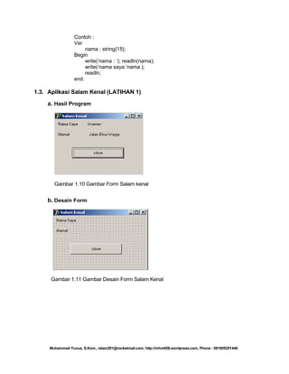 Contoh :
Var
nama : string{15};
Begin
write(‗nama : ‗); readln(nama);
write(‗nama saya:‘nama );
readln;
end.

1.3. Aplikasi Salam Kenal (LATIHAN 1)
a. Hasil Program

Gambar 1.10 Gambar Form Salam kenal

b. Desain Form

Gambar 1.11 Gambar Desain Form Salam Kenal

Muhammad Yunus, S.Kom., islam291@rocketmail.com, http://mhm658.wordpress.com, Phone : 081805291446

 