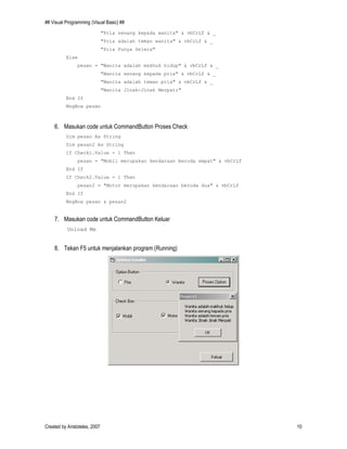 ## Visual Programming (Visual Basic) ##
Created by Aristoteles, 2007 10
"Pria senang kepada wanita" & vbCrLf & _
"Pria adalah teman wanita" & vbCrLf & _
"Pria Punya Selera"
Else
pesan = "Wanita adalah makhuk hidup" & vbCrLf & _
"Wanita senang kepada pria" & vbCrLf & _
"Wanita adalah teman pria" & vbCrLf & _
"Wanita JInak-Jinak Merpati"
End If
MsgBox pesan
6. Masukan code untuk CommandButton Proses Check
Dim pesan As String
Dim pesan2 As String
If Check1.Value = 1 Then
pesan = "Mobil merupakan kendaraan beroda empat" & vbCrLf
End If
If Check2.Value = 1 Then
pesan2 = "Motor merupakan kendaraan beroda dua" & vbCrLf
End If
MsgBox pesan & pesan2
7. Masukan code untuk CommandButton Keluar
Unload Me
8. Tekan F5 untuk menjalankan program (Running)
 