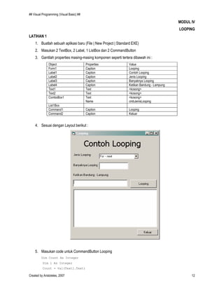 ## Visual Programming (Visual Basic) ##
Created by Aristoteles, 2007 12
MODUL IV
LOOPING
LATIHAN 1
1. Buatlah sebuah aplikasi baru (File | New Project | Standard EXE)
2. Masukan 2 TextBox, 2 Label, 1 ListBox dan 2 CommandButton
3. Gantilah properties masing-masing komponen seperti tertera dibawah ini :
Object Properties Value
Form1 Caption Looping
Label1 Caption Contoh Looping
Label2 Caption Jenis Looping
Label3 Caption Banyaknya Looping
Label4 Caption Ketikan Bandung - Lampung
Text1 Text <kosong>
Text2 Text <kosong>
ComboBox1 Text
Name
<kosong>
cmbJenisLooping
List1Box
Command1 Caption Looping
Command2 Caption Keluar
4. Sesuai dengan Layout berikut :
5. Masukan code untuk CommandButton Looping
Dim Count As Integer
Dim i As Integer
Count = Val(Text1.Text)
 