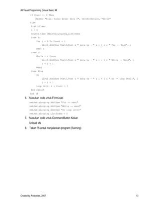 ## Visual Programming (Visual Basic) ##
Created by Aristoteles, 2007 13
If Count <= 0 Then
MsgBox "Nilai harus besar dari 0", vbInformation, "Error"
Else
List1.Clear
i = 0
Select Case cmbJenisLooping.ListIndex
Case 0:
For i = 0 To Count - 1
List1.AddItem Text2.Text & " data ke - " & i + 1 & " For -- Next", i
Next i
Case 1:
While i < Count
List1.AddItem Text2.Text & " data ke - " & i + 1 & " While -- Wend", i
i = i + 1
Wend
Case Else
Do
List1.AddItem Text2.Text & " data ke - " & i + 1 & " Do -- Loop Until", i
i = i + 1
Loop Until i > Count - 1
End Select
End If
6. Masukan code untuk FormLoad
cmbJenisLooping.AddItem "For -- next"
cmbJenisLooping.AddItem "While -- wend"
cmbJenisLooping.AddItem "Do loop until"
cmbJenisLooping.ListIndex = 0
7. Masukan code untuk CommandButton Keluar
Unload Me
8. Tekan F5 untuk menjalankan program (Running)
 