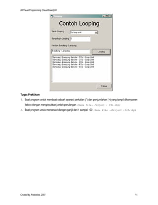 ## Visual Programming (Visual Basic) ##
Created by Aristoteles, 2007 14
Tugas Praktikum
1. Buat program untuk membuat sebuah operasi perkalian (*) dan penjumlahan (+) yang tampil dikomponen
listbox dengan menginputkan jumlah perulangan (Nama File, Project : P41.vbp)
2. Buat program untuk mencetak bilangan ganjil dari 1 sampai 100 (Nama File →Project :P42.vbp)
 