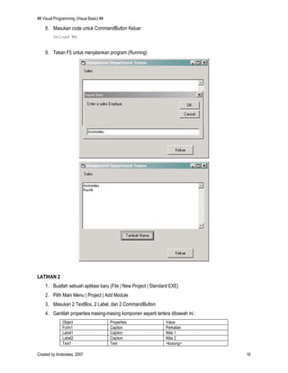## Visual Programming (Visual Basic) ##
Created by Aristoteles, 2007 16
8. Masukan code untuk CommandButton Keluar
Unload Me
9. Tekan F5 untuk menjalankan program (Running)
LATIHAN 2
1. Buatlah sebuah aplikasi baru (File | New Project | Standard EXE)
2. Pilih Main Menu | Project | Add Module
3. Masukan 2 TextBox, 2 Label, dan 2 CommandButton
4. Gantilah properties masing-masing komponen seperti tertera dibawah ini :
Object Properties Value
Form1 Caption Perkalian
Label1 Caption Nilai 1
Label2 Caption Nilai 2
Text1 Text <kosong>
 
