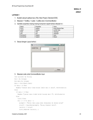 ## Visual Programming (Visual Basic) ##
Created by Aristoteles, 2007 20
MODUL VI
ARRAY
LATIHAN 1
1. Buatlah sebuah aplikasi baru (File | New Project | Standard EXE)
2. Masukan 1 TextBox, 1 Label, 1 ListBox dan 2 CommandButton
3. Gantilah properties masing-masing komponen seperti tertera dibawah ini :
Object Properties Value
Form1 Caption Array Dimensi Satu
Label1 Caption Jumlah Data
Text1 Text <kosong>
List1 List <kosong>
Command1 Caption Input
Command2 Caption Keluar
4. Sesuai dengan Layout berikut :
5. Masukan code untuk CommandButton Input
Dim larik(6) As String
Dim i As Integer
Dim data As Integer
data = CInt(Text1.Text)
If data > 6 Then
MsgBox "Jumlah data tidak boleh lebih dari 6 data", vbInformation
Else
If data < 0 Then
MsgBox "jumlah data tidak boleh kurang dari 0", vbInformation
Else
List1.Clear
For i = 0 To data - 1
prompt$ = "Enter data yang akan dimasukan ke dalam array"
nilai$ = InputBox(prompt$, "Array Dimensi Satu")
larik(i) = nilai$
List1.AddItem larik(i), i
 