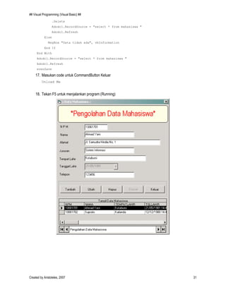 ## Visual Programming (Visual Basic) ##
Created by Aristoteles, 2007 31
.Delete
Adodc1.RecordSource = "select * from mahasiswa "
Adodc1.Refresh
Else
MsgBox "Data tidak ada", vbInformation
End If
End With
Adodc1.RecordSource = "select * from mahasiswa "
Adodc1.Refresh
evenSave
17. Masukan code untuk CommandButton Keluar
Unload Me
18. Tekan F5 untuk menjalankan program (Running)
 